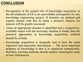 CONCLUSION
 Recognition of the central role of knowledge acquisition in
the development of ES is an unavoidable prerequisite for any
knowledge engineering project. If domains are defined and
experts chosen with this in mind, a project's chances for
success will be greatly increased.
 Once an appropriate domain is identified and a cooperative,
available expert with the necessary stamina is found, then the
practical approaches to knowledge acquisition outlined
should be of help.
 Knowledge acquisition is integrally tied to how the mind
organizes and represents information. ... The most important
property of knowledge is that it is organized semantically;
therefore, learning methods should enhance meaningful study
of new information.
 