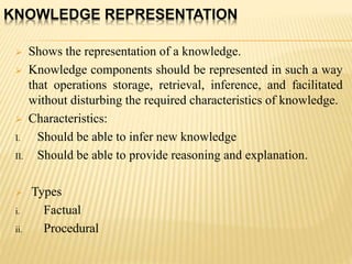 KNOWLEDGE REPRESENTATION
 Shows the representation of a knowledge.
 Knowledge components should be represented in such a way
that operations storage, retrieval, inference, and facilitated
without disturbing the required characteristics of knowledge.
 Characteristics:
I. Should be able to infer new knowledge
II. Should be able to provide reasoning and explanation.
 Types
i. Factual
ii. Procedural
 