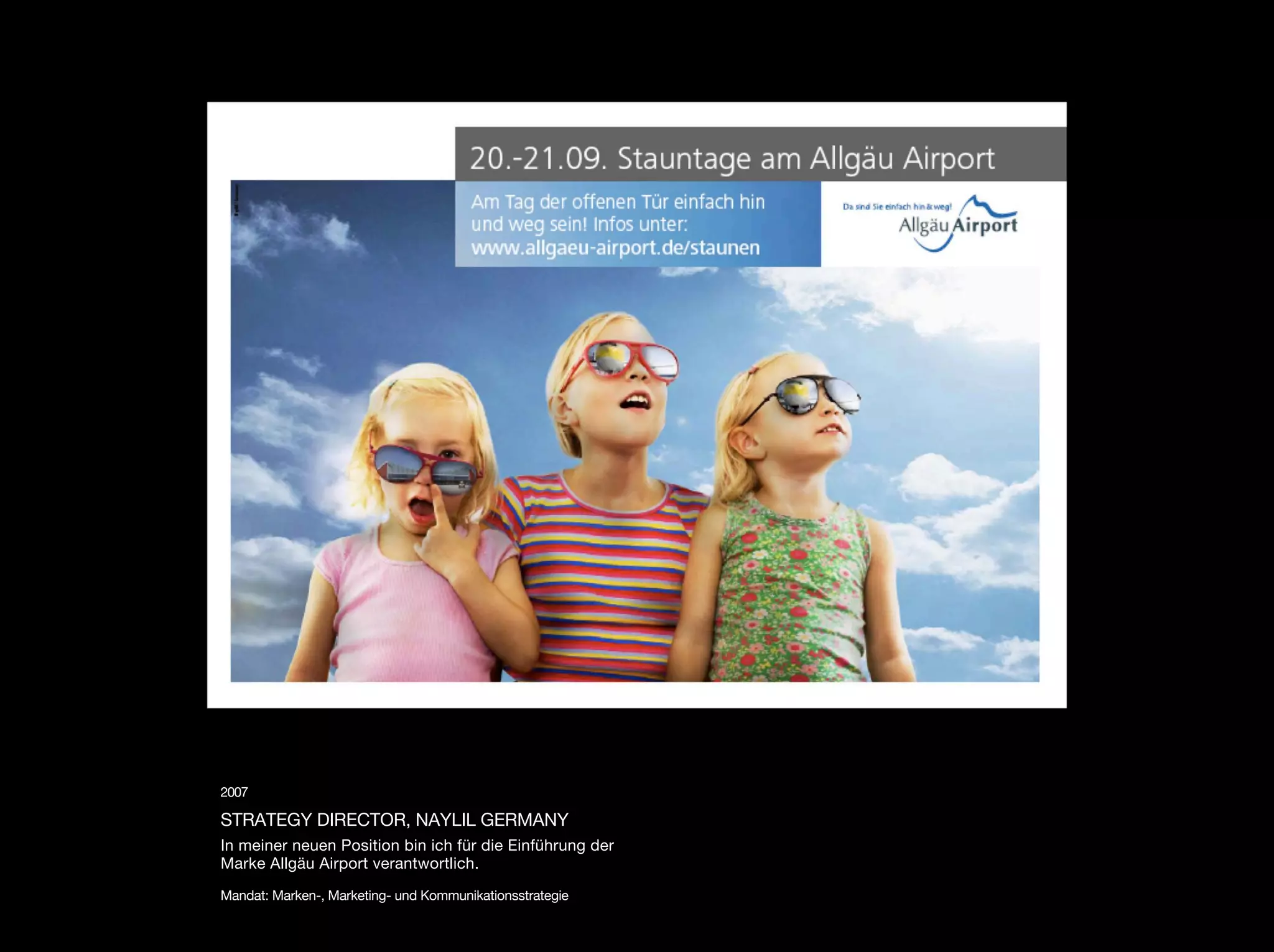 2007

STRATEGY DIRECTOR, NAYLIL GERMANY
In meiner neuen Position bin ich für die Einführung der
Marke Allgäu Airport verantwortlich.

Mandat: Marken-, Marketing- und Kommunikationsstrategie
 