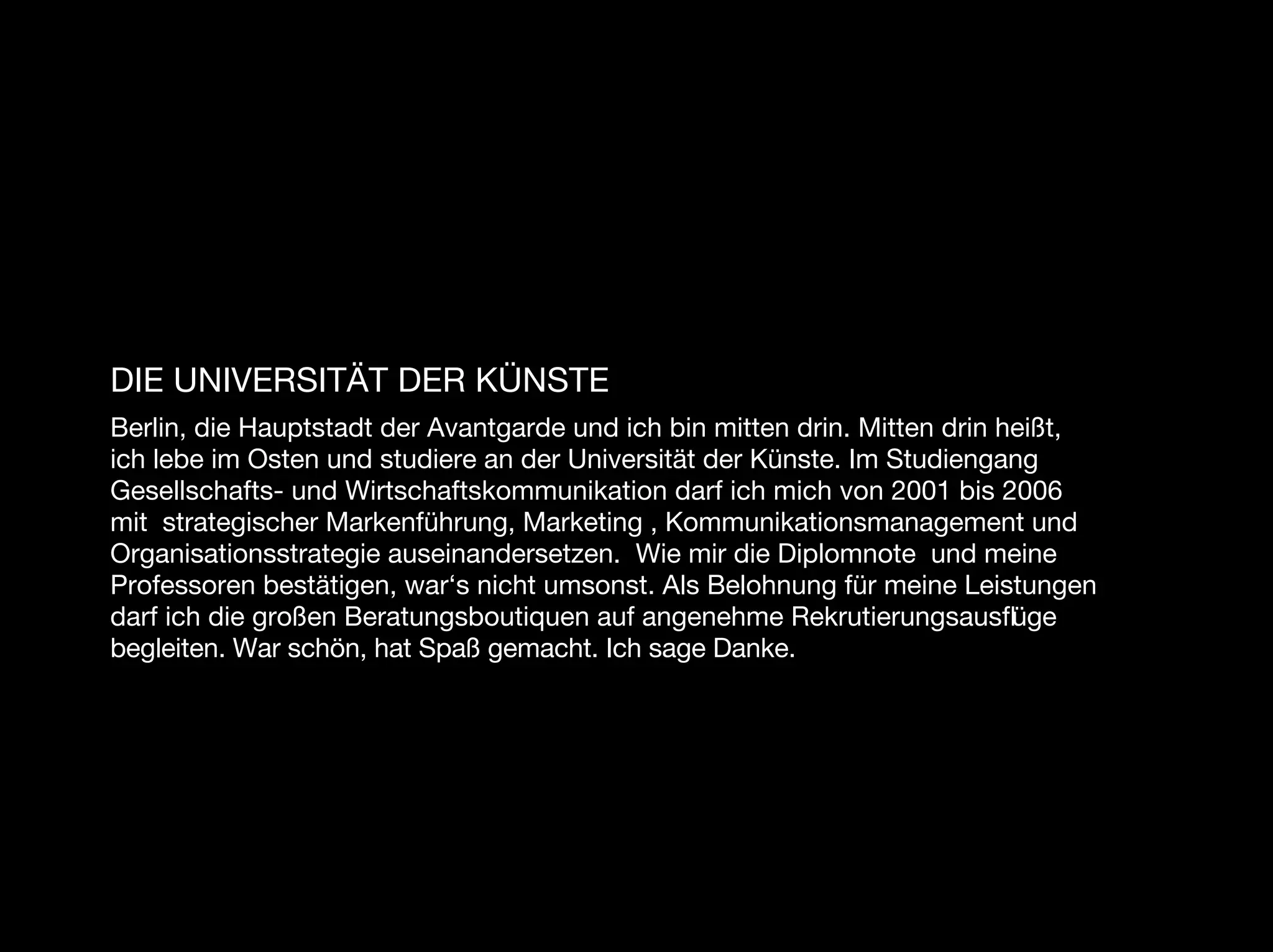 DIE UNIVERSITÄT DER KÜNSTE
Berlin, die Hauptstadt der Avantgarde und ich bin mitten drin. Mitten drin heißt,
ich lebe im Osten und studiere an der Universität der Künste. Im Studiengang
Gesellschafts- und Wirtschaftskommunikation darf ich mich von 2001 bis 2006
mit strategischer Markenführung, Marketing , Kommunikationsmanagement und
Organisationsstrategie auseinandersetzen. Wie mir die Diplomnote und meine
Professoren bestätigen, war‘s nicht umsonst. Als Belohnung für meine Leistungen
darf ich die großen Beratungsboutiquen auf angenehme Rekrutierungsausﬂüge
begleiten. War schön, hat Spaß gemacht. Ich sage Danke.
 