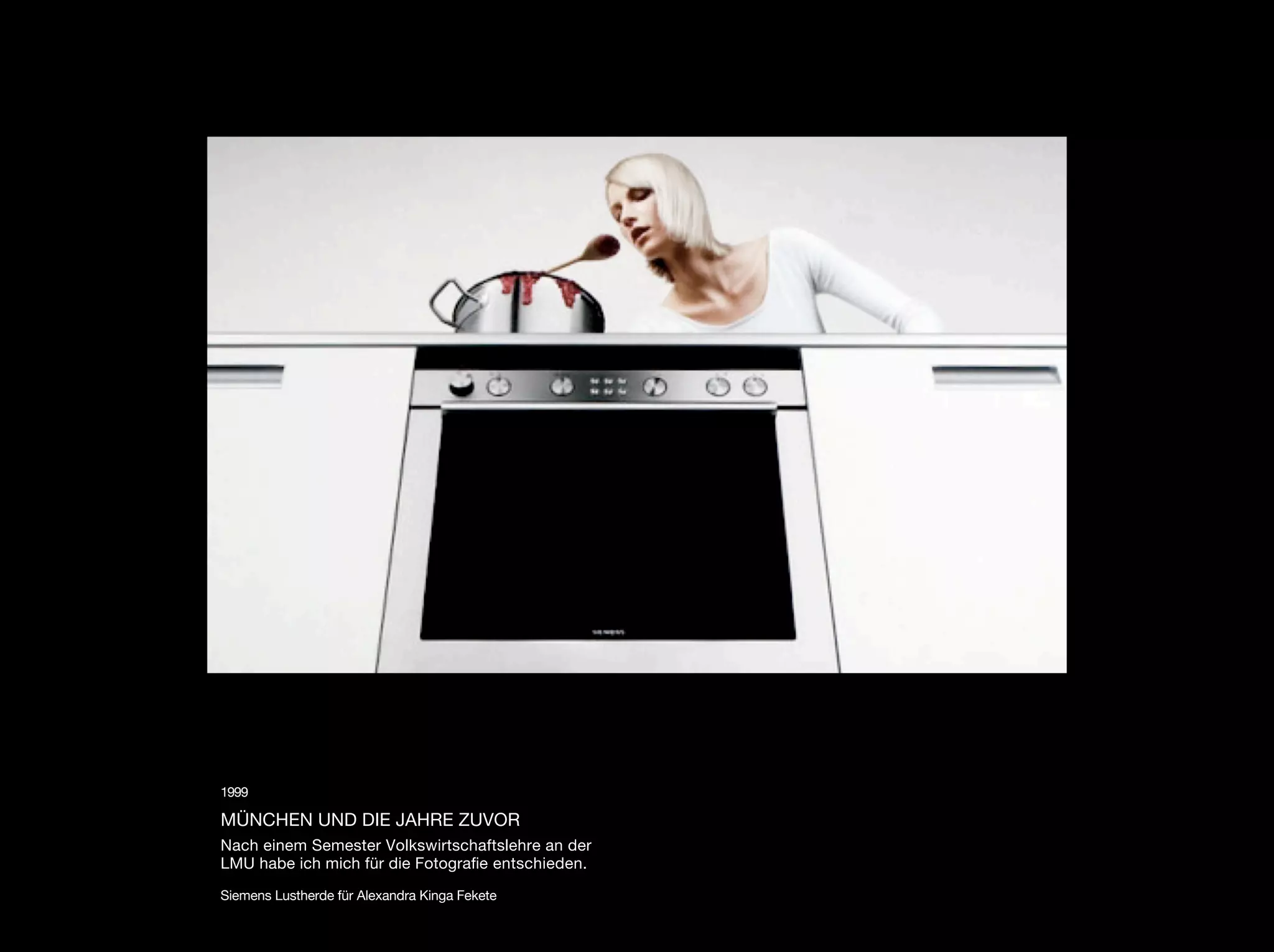 1999

MÜNCHEN UND DIE JAHRE ZUVOR
Nach einem Semester Volkswirtschaftslehre an der
LMU habe ich mich für die Fotograﬁe entschieden.

Siemens Lustherde für Alexandra Kinga Fekete
 