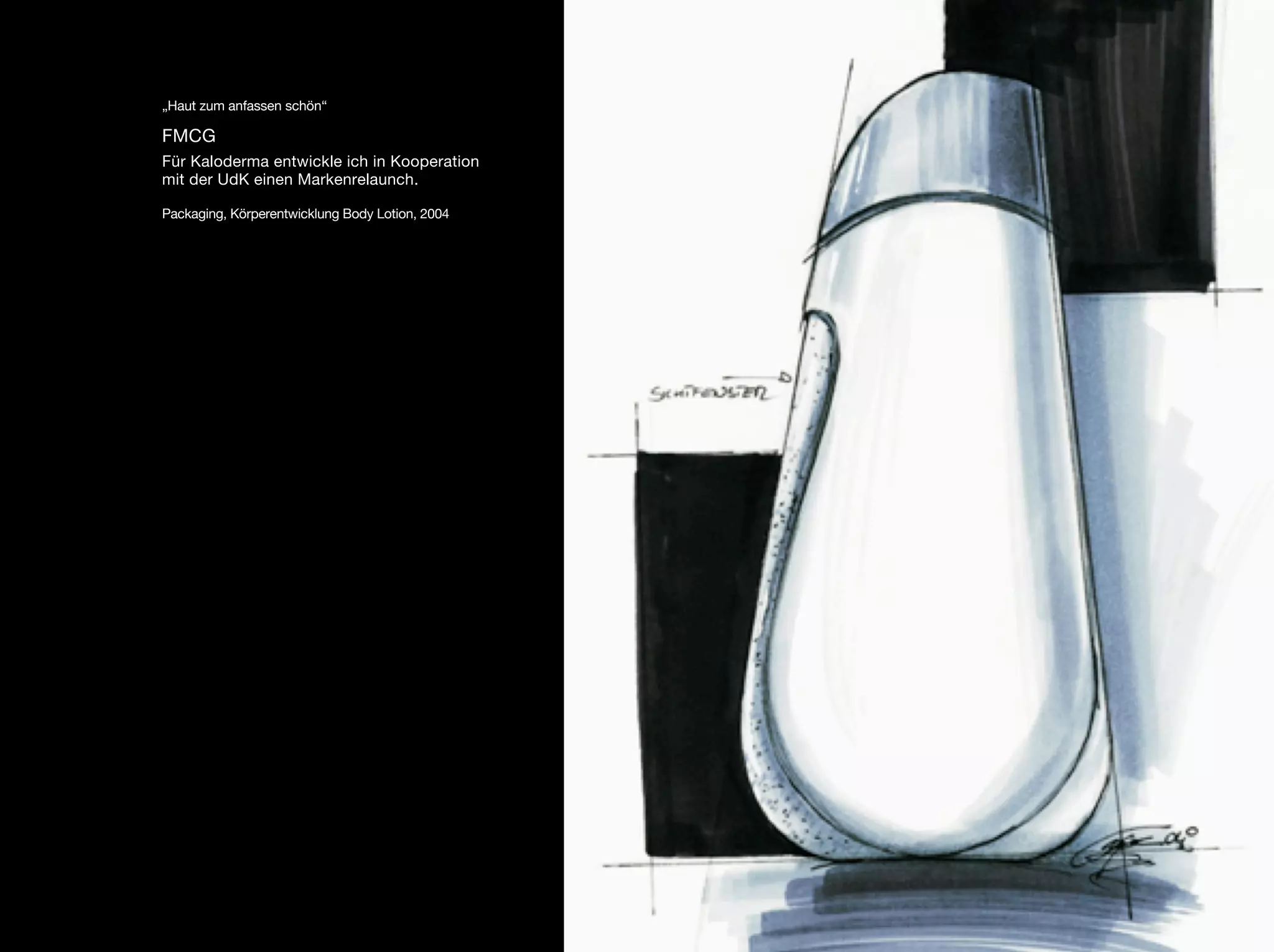 „Haut zum anfassen schön“

FMCG
Für Kaloderma entwickle ich in Kooperation
mit der UdK einen Markenrelaunch.

Packaging, Körperentwicklung Body Lotion, 2004
 