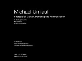 Michael Umlauf
Strategie für Marken, Marketing und Kommunikation
In der Kupferkanne
Kirchplatz 3
D-83253 Rimsting




mubcd.com
mubcd.blogspot.com
michael.umlauf@mubcd.com




+49-177-3846861
+49-8051-9658061
 