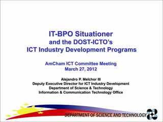 IT-BPO Situationer
       and the DOST-ICTO’s
ICT Industry Development Programs

        AmCham ICT Committee Meeting
              March 27, 2012

                 Alejandro P. Melchor III
 Deputy Executive Director for ICT Industry Development
          Department of Science & Technology
    Information & Communication Technology Office
 
