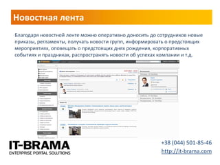 Новостная лента 
+38 (044) 501-85-46 
http://it-brama.com 
Благодаря новостной ленте можно оперативно доносить до сотрудников новые приказы, регламенты, получать новости групп, информировать о предстоящих мероприятиях, оповещать о предстоящих днях рождения, корпоративных событиях и праздниках, распространять новости об успехах компании и т.д.  