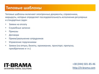 Типовые шаблоны 
•Заявки на оплату 
•Служебные записки 
•Приказы 
•Договора 
•Прием/увольнение сотрудников 
•Управление поручениями 
•Заявки (на отпуск, билеты, проживание, транспорт, пропуска, приобретение и т.п.) 
+38 (044) 501-85-46 
http://it-brama.com 
Типовые шаблоны включают электронные документы, справочники, маршруты, которые определяет последовательность исполнения регулярных и стандартных задач  