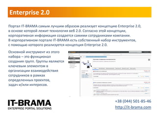 Enterprise 2.0 
Портал IT-BRAMA самым лучшим образом реализует концепцию Enterprise 2.0, в основе которой лежит технология веб 2.0. Согласно этой концепции, корпоративная информация создается самими сотрудниками компании. В корпоративном портале IT-BRAMA есть собственный набор инструментов, с помощью которого реализуется концепция Enterprise 2.0. 
+38 (044) 501-85-46 
http://it-brama.com 
Основной инструмент из этого набора – это функционал создания групп. Группы являются ключевым элементом в организации взаимодействия сотрудников в рамках определенных проектов, задач и/или интересов.  