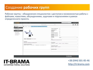 Создание рабочих групп 
Рабочие группы - объединения специалистов с доступом и возможностью работы с файлами, новостями, обсуждениями, задачами и поручениями в рамках определенного проекта. 
+38 (044) 501-85-46 http://it-brama.com  