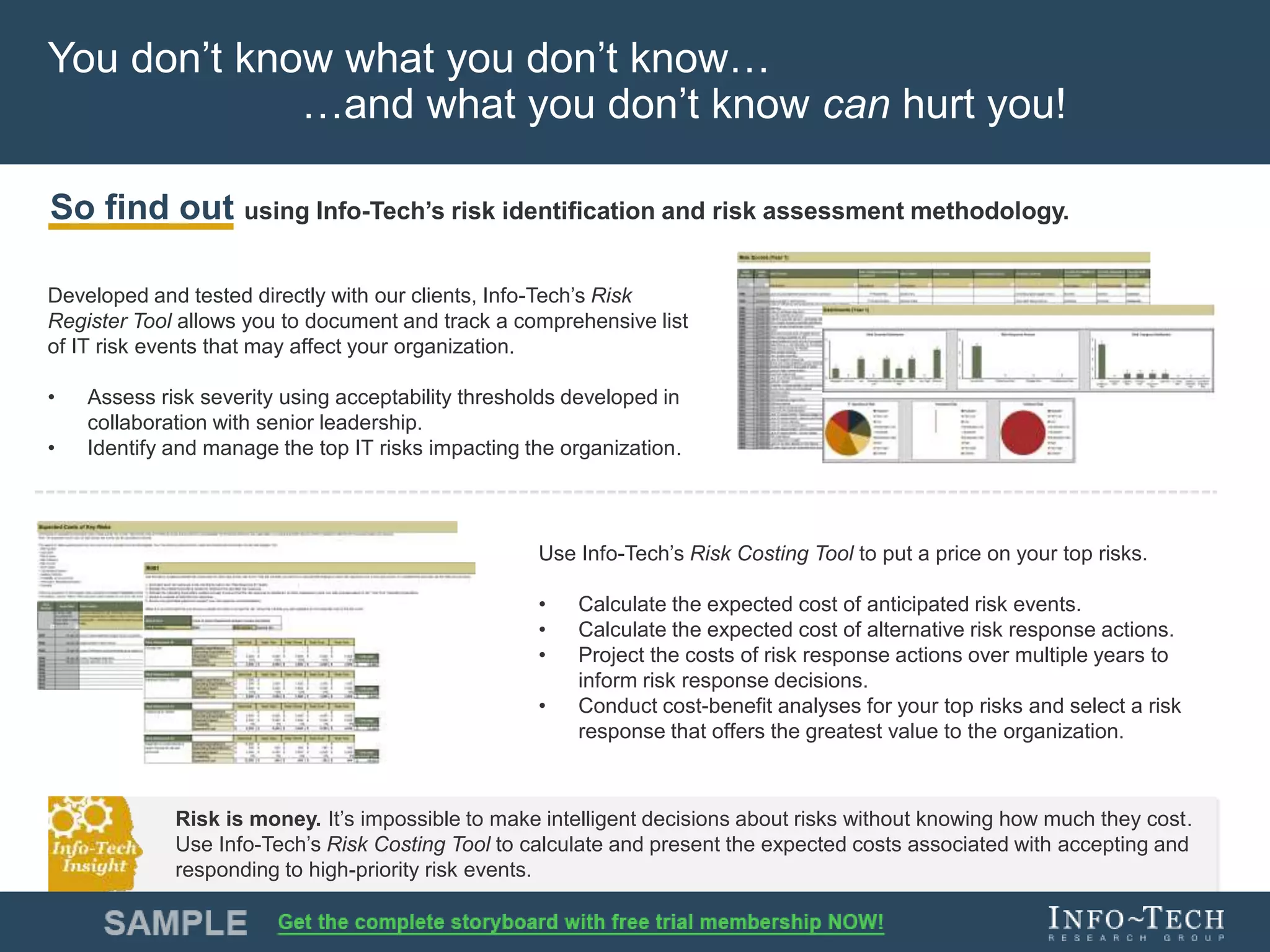 Info-Tech Research Group 11Info-Tech Research Group 11
You don’t know what you don’t know…
…and what you don’t know can hurt you!
Developed and tested directly with our clients, Info-Tech’s Risk
Register Tool allows you to document and track a comprehensive list
of IT risk events that may affect your organization.
• Assess risk severity using acceptability thresholds developed in
collaboration with senior leadership.
• Identify and manage the top IT risks impacting the organization.
So find out using Info-Tech’s risk identification and risk assessment methodology.
Use Info-Tech’s Risk Costing Tool to put a price on your top risks.
• Calculate the expected cost of anticipated risk events.
• Calculate the expected cost of alternative risk response actions.
• Project the costs of risk response actions over multiple years to
inform risk response decisions.
• Conduct cost-benefit analyses for your top risks and select a risk
response that offers the greatest value to the organization.
Risk is money. It’s impossible to make intelligent decisions about risks without knowing how much they cost.
Use Info-Tech’s Risk Costing Tool to calculate and present the expected costs associated with accepting and
responding to high-priority risk events.
 