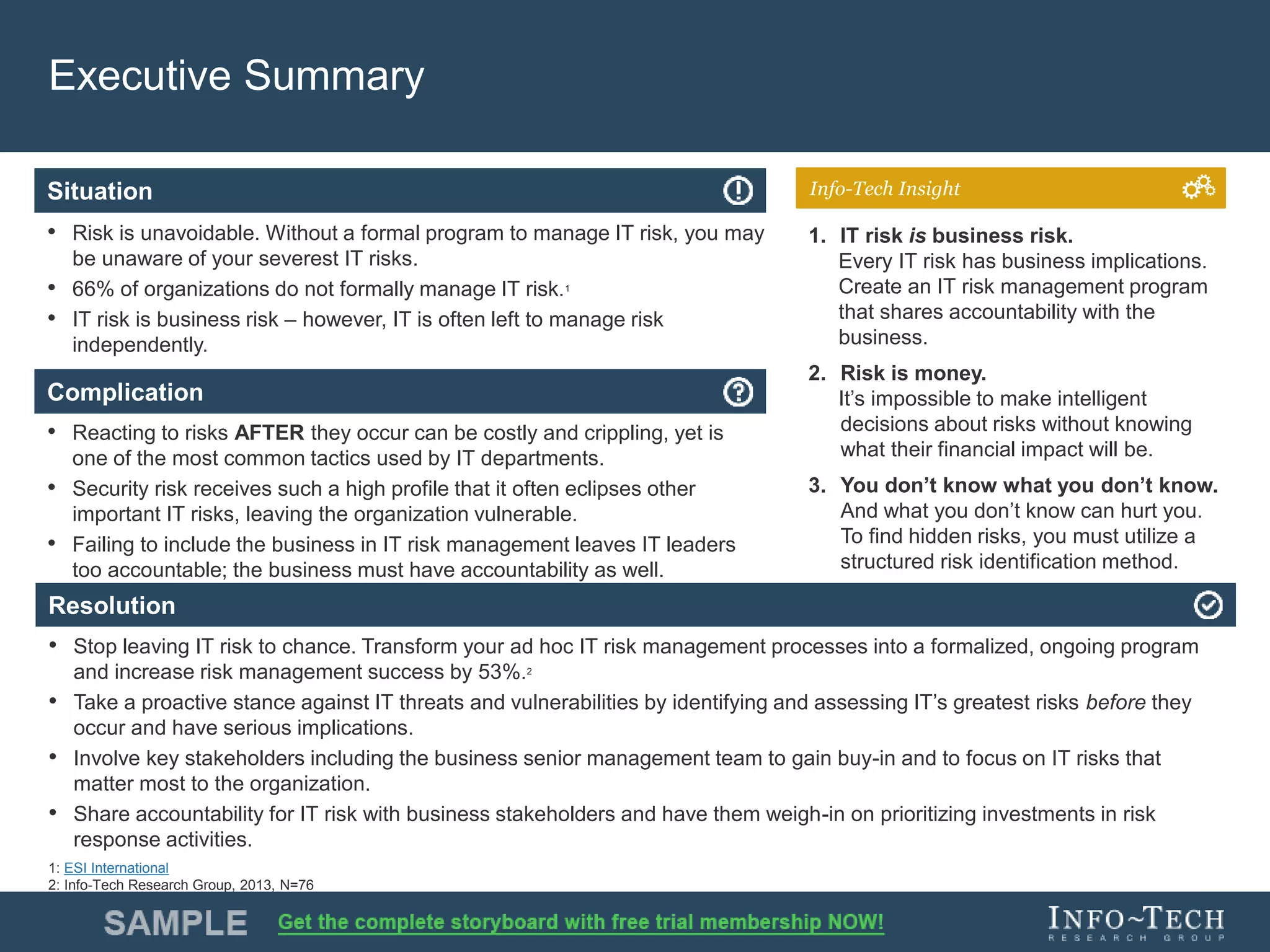 Info-Tech Research Group 4Info-Tech Research Group 4
Resolution
Situation
Complication
Info-Tech Insight
Executive Summary
• Risk is unavoidable. Without a formal program to manage IT risk, you may
be unaware of your severest IT risks.
• 66% of organizations do not formally manage IT risk.1
• IT risk is business risk – however, IT is often left to manage risk
independently.
• Reacting to risks AFTER they occur can be costly and crippling, yet is
one of the most common tactics used by IT departments.
• Security risk receives such a high profile that it often eclipses other
important IT risks, leaving the organization vulnerable.
• Failing to include the business in IT risk management leaves IT leaders
too accountable; the business must have accountability as well.
• Stop leaving IT risk to chance. Transform your ad hoc IT risk management processes into a formalized, ongoing program
and increase risk management success by 53%.2
• Take a proactive stance against IT threats and vulnerabilities by identifying and assessing IT’s greatest risks before they
occur and have serious implications.
• Involve key stakeholders including the business senior management team to gain buy-in and to focus on IT risks that
matter most to the organization.
• Share accountability for IT risk with business stakeholders and have them weigh-in on prioritizing investments in risk
response activities.
1. IT risk is business risk.
Every IT risk has business implications.
Create an IT risk management program
that shares accountability with the
business.
2. Risk is money.
It’s impossible to make intelligent
decisions about risks without knowing
what their financial impact will be.
3. You don’t know what you don’t know.
And what you don’t know can hurt you.
To find hidden risks, you must utilize a
structured risk identification method.
1: ESI International
2: Info-Tech Research Group, 2013, N=76
 
