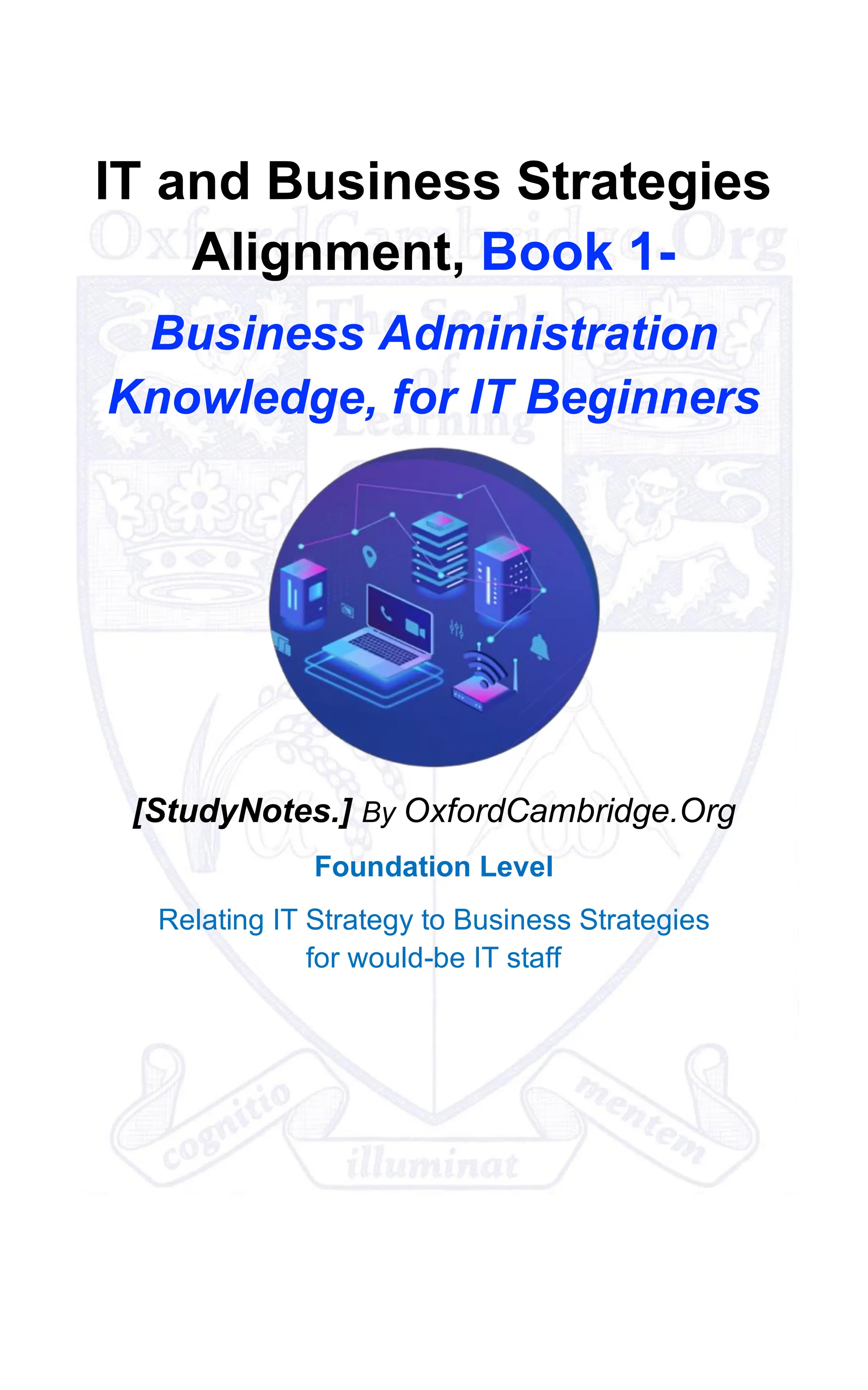 IT and Business Strategies
Alignment, Book 1-
Business Administration
Knowledge, for IT Beginners
[StudyNotes.] By OxfordCambridge.Org
Foundation Level
Relating IT Strategy to Business Strategies
for would-be IT staff
 