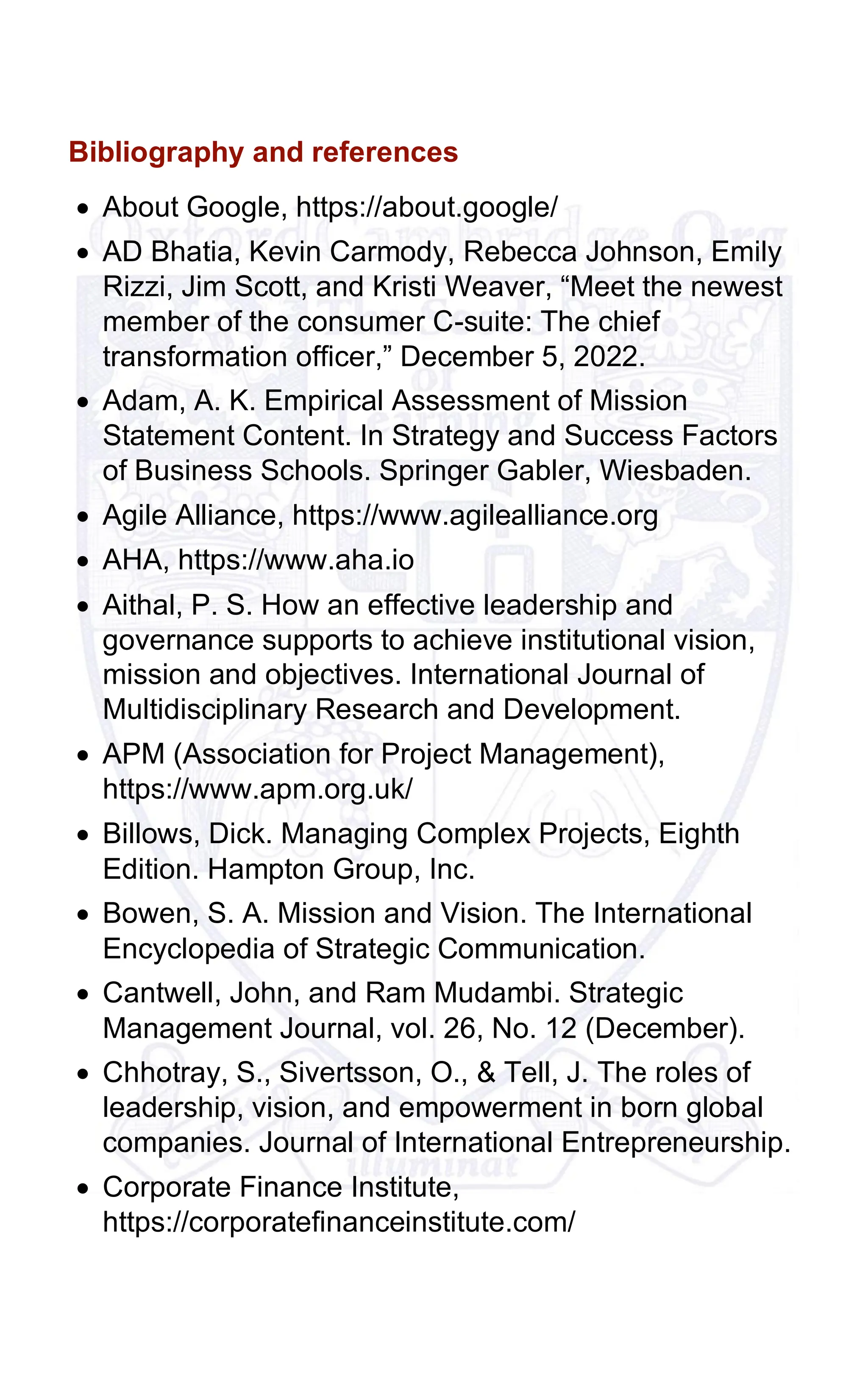 Bibliography and references
• About Google, https://about.google/
• AD Bhatia, Kevin Carmody, Rebecca Johnson, Emily
Rizzi, Jim Scott, and Kristi Weaver, “Meet the newest
member of the consumer C-suite: The chief
transformation officer,” December 5, 2022.
• Adam, A. K. Empirical Assessment of Mission
Statement Content. In Strategy and Success Factors
of Business Schools. Springer Gabler, Wiesbaden.
• Agile Alliance, https://www.agilealliance.org
• AHA, https://www.aha.io
• Aithal, P. S. How an effective leadership and
governance supports to achieve institutional vision,
mission and objectives. International Journal of
Multidisciplinary Research and Development.
• APM (Association for Project Management),
https://www.apm.org.uk/
• Billows, Dick. Managing Complex Projects, Eighth
Edition. Hampton Group, Inc.
• Bowen, S. A. Mission and Vision. The International
Encyclopedia of Strategic Communication.
• Cantwell, John, and Ram Mudambi. Strategic
Management Journal, vol. 26, No. 12 (December).
• Chhotray, S., Sivertsson, O., & Tell, J. The roles of
leadership, vision, and empowerment in born global
companies. Journal of International Entrepreneurship.
• Corporate Finance Institute,
https://corporatefinanceinstitute.com/
 