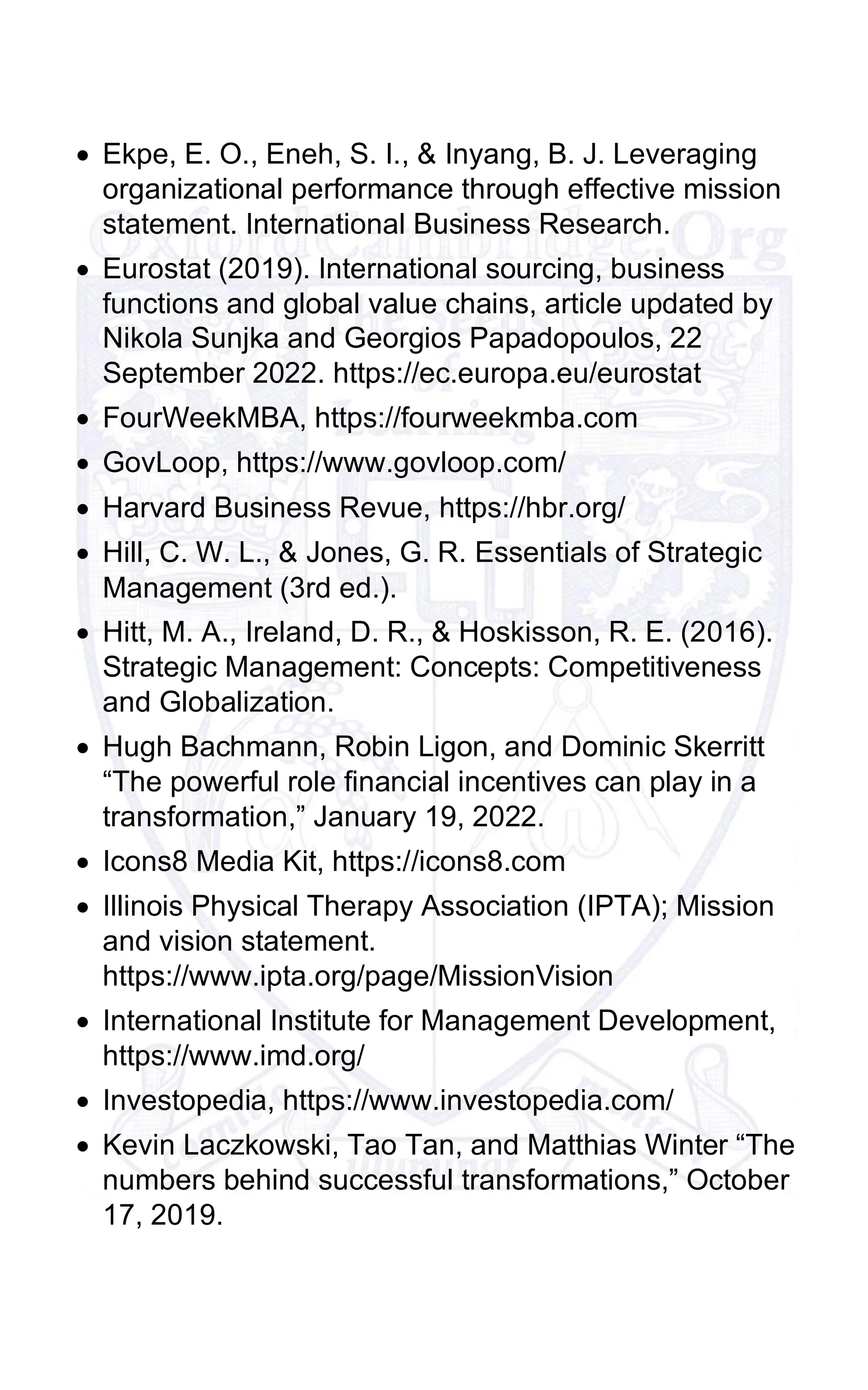 • Ekpe, E. O., Eneh, S. I., & Inyang, B. J. Leveraging
organizational performance through effective mission
statement. International Business Research.
• Eurostat (2019). International sourcing, business
functions and global value chains, article updated by
Nikola Sunjka and Georgios Papadopoulos, 22
September 2022. https://ec.europa.eu/eurostat
• FourWeekMBA, https://fourweekmba.com
• GovLoop, https://www.govloop.com/
• Harvard Business Revue, https://hbr.org/
• Hill, C. W. L., & Jones, G. R. Essentials of Strategic
Management (3rd ed.).
• Hitt, M. A., Ireland, D. R., & Hoskisson, R. E. (2016).
Strategic Management: Concepts: Competitiveness
and Globalization.
• Hugh Bachmann, Robin Ligon, and Dominic Skerritt
“The powerful role financial incentives can play in a
transformation,” January 19, 2022.
• Icons8 Media Kit, https://icons8.com
• Illinois Physical Therapy Association (IPTA); Mission
and vision statement.
https://www.ipta.org/page/MissionVision
• International Institute for Management Development,
https://www.imd.org/
• Investopedia, https://www.investopedia.com/
• Kevin Laczkowski, Tao Tan, and Matthias Winter “The
numbers behind successful transformations,” October
17, 2019.
 