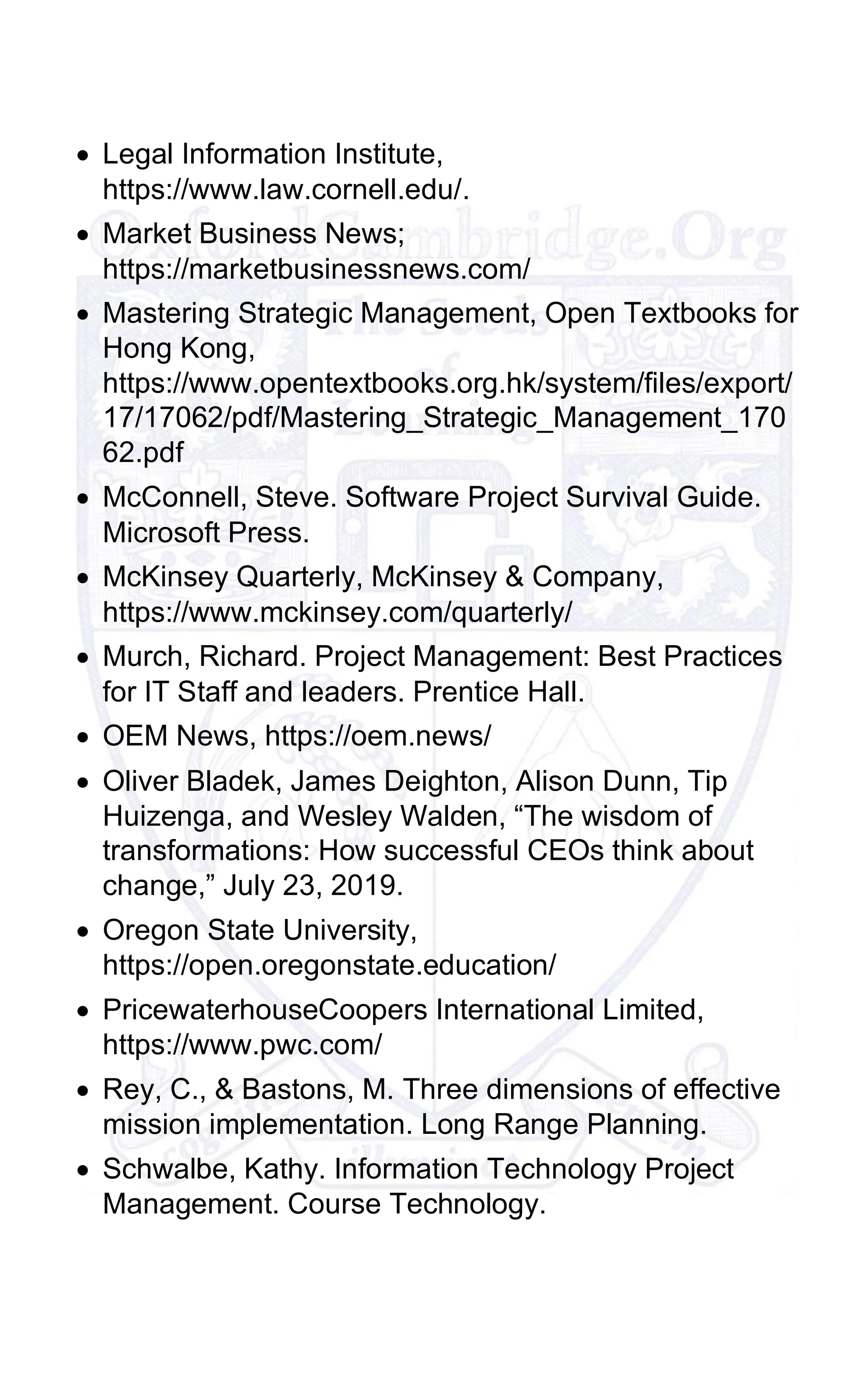 • Legal Information Institute,
https://www.law.cornell.edu/.
• Market Business News;
https://marketbusinessnews.com/
• Mastering Strategic Management, Open Textbooks for
Hong Kong,
https://www.opentextbooks.org.hk/system/files/export/
17/17062/pdf/Mastering_Strategic_Management_170
62.pdf
• McConnell, Steve. Software Project Survival Guide.
Microsoft Press.
• McKinsey Quarterly, McKinsey & Company,
https://www.mckinsey.com/quarterly/
• Murch, Richard. Project Management: Best Practices
for IT Staff and leaders. Prentice Hall.
• OEM News, https://oem.news/
• Oliver Bladek, James Deighton, Alison Dunn, Tip
Huizenga, and Wesley Walden, “The wisdom of
transformations: How successful CEOs think about
change,” July 23, 2019.
• Oregon State University,
https://open.oregonstate.education/
• PricewaterhouseCoopers International Limited,
https://www.pwc.com/
• Rey, C., & Bastons, M. Three dimensions of effective
mission implementation. Long Range Planning.
• Schwalbe, Kathy. Information Technology Project
Management. Course Technology.
 