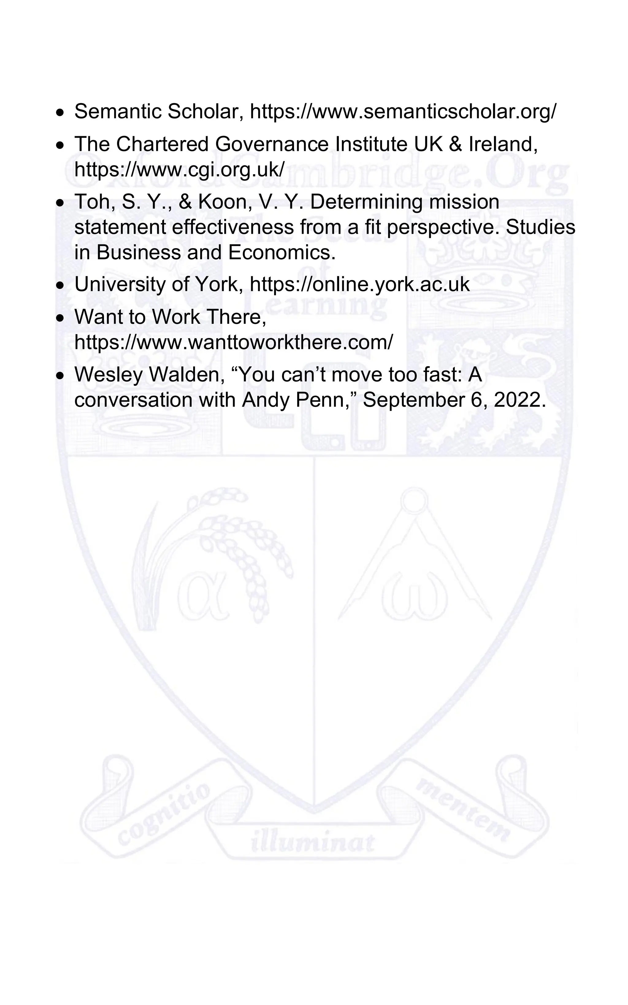 • Semantic Scholar, https://www.semanticscholar.org/
• The Chartered Governance Institute UK & Ireland,
https://www.cgi.org.uk/
• Toh, S. Y., & Koon, V. Y. Determining mission
statement effectiveness from a fit perspective. Studies
in Business and Economics.
• University of York, https://online.york.ac.uk
• Want to Work There,
https://www.wanttoworkthere.com/
• Wesley Walden, “You can’t move too fast: A
conversation with Andy Penn,” September 6, 2022.
 