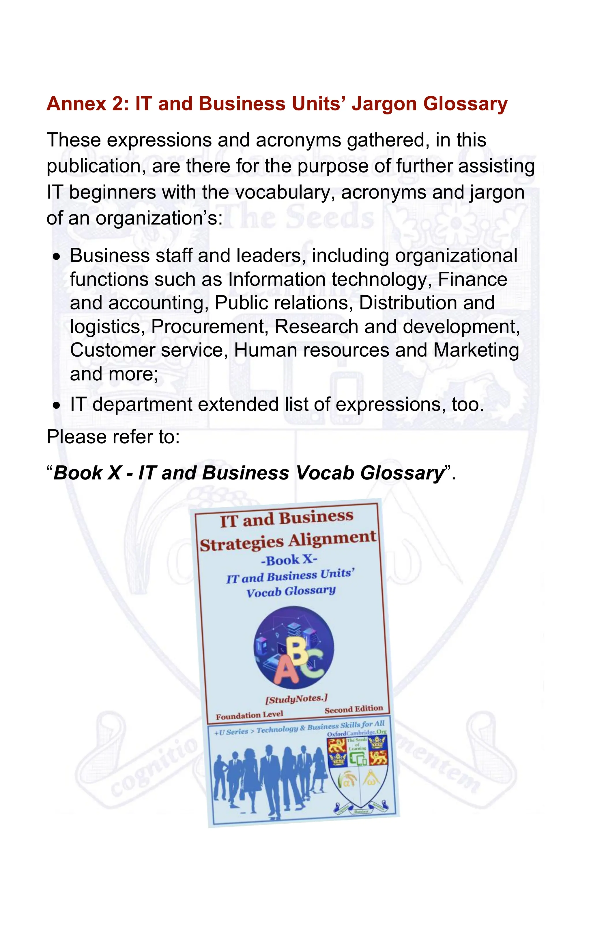 Annex 2: IT and Business Units’ Jargon Glossary
These expressions and acronyms gathered, in this
publication, are there for the purpose of further assisting
IT beginners with the vocabulary, acronyms and jargon
of an organization’s:
• Business staff and leaders, including organizational
functions such as Information technology, Finance
and accounting, Public relations, Distribution and
logistics, Procurement, Research and development,
Customer service, Human resources and Marketing
and more;
• IT department extended list of expressions, too.
Please refer to:
“Book X - IT and Business Vocab Glossary”.
 
