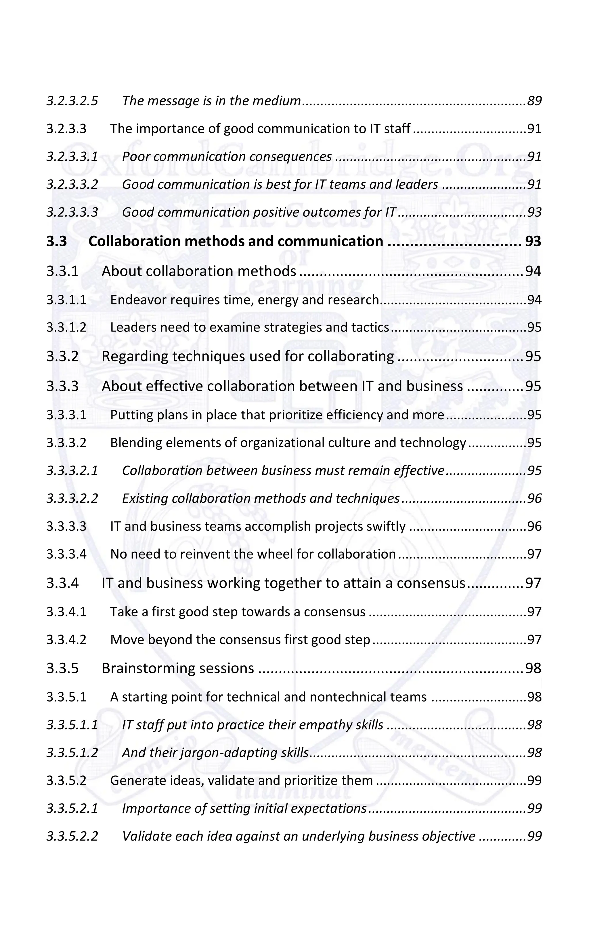 3.2.3.2.5 The message is in the medium.............................................................89
3.2.3.3 The importance of good communication to IT staff...............................91
3.2.3.3.1 Poor communication consequences ....................................................91
3.2.3.3.2 Good communication is best for IT teams and leaders .......................91
3.2.3.3.3 Good communication positive outcomes for IT...................................93
3.3 Collaboration methods and communication .............................. 93
3.3.1 About collaboration methods.......................................................94
3.3.1.1 Endeavor requires time, energy and research........................................94
3.3.1.2 Leaders need to examine strategies and tactics.....................................95
3.3.2 Regarding techniques used for collaborating ...............................95
3.3.3 About effective collaboration between IT and business ..............95
3.3.3.1 Putting plans in place that prioritize efficiency and more......................95
3.3.3.2 Blending elements of organizational culture and technology................95
3.3.3.2.1 Collaboration between business must remain effective......................95
3.3.3.2.2 Existing collaboration methods and techniques..................................96
3.3.3.3 IT and business teams accomplish projects swiftly ................................96
3.3.3.4 No need to reinvent the wheel for collaboration...................................97
3.3.4 IT and business working together to attain a consensus..............97
3.3.4.1 Take a first good step towards a consensus ...........................................97
3.3.4.2 Move beyond the consensus first good step..........................................97
3.3.5 Brainstorming sessions .................................................................98
3.3.5.1 A starting point for technical and nontechnical teams ..........................98
3.3.5.1.1 IT staff put into practice their empathy skills ......................................98
3.3.5.1.2 And their jargon-adapting skills...........................................................98
3.3.5.2 Generate ideas, validate and prioritize them .........................................99
3.3.5.2.1 Importance of setting initial expectations...........................................99
3.3.5.2.2 Validate each idea against an underlying business objective .............99
 