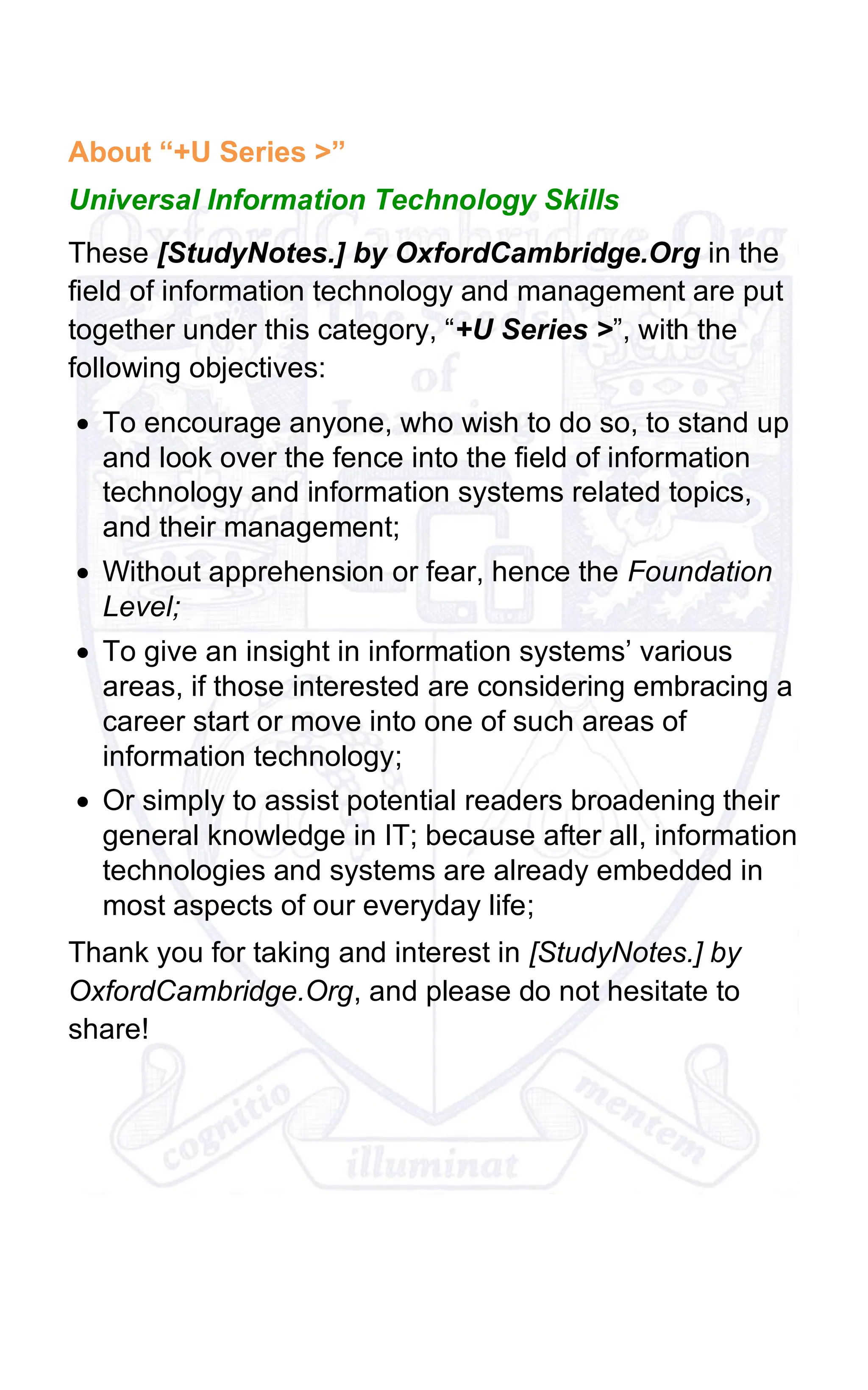About “+U Series >”
Universal Information Technology Skills
These [StudyNotes.] by OxfordCambridge.Org in the
field of information technology and management are put
together under this category, “+U Series >”, with the
following objectives:
• To encourage anyone, who wish to do so, to stand up
and look over the fence into the field of information
technology and information systems related topics,
and their management;
• Without apprehension or fear, hence the Foundation
Level;
• To give an insight in information systems’ various
areas, if those interested are considering embracing a
career start or move into one of such areas of
information technology;
• Or simply to assist potential readers broadening their
general knowledge in IT; because after all, information
technologies and systems are already embedded in
most aspects of our everyday life;
Thank you for taking and interest in [StudyNotes.] by
OxfordCambridge.Org, and please do not hesitate to
share!
 