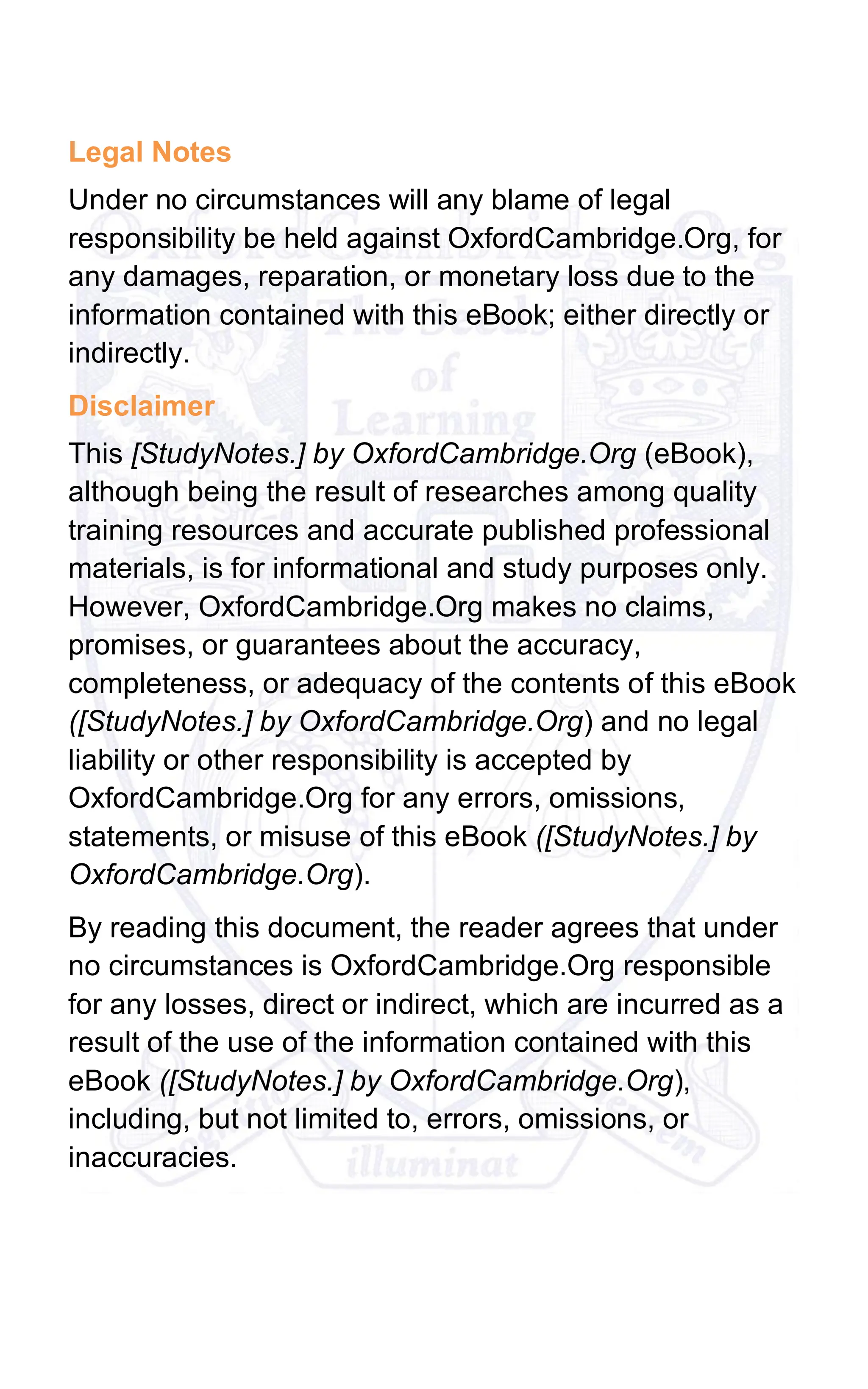 Legal Notes
Under no circumstances will any blame of legal
responsibility be held against OxfordCambridge.Org, for
any damages, reparation, or monetary loss due to the
information contained with this eBook; either directly or
indirectly.
Disclaimer
This [StudyNotes.] by OxfordCambridge.Org (eBook),
although being the result of researches among quality
training resources and accurate published professional
materials, is for informational and study purposes only.
However, OxfordCambridge.Org makes no claims,
promises, or guarantees about the accuracy,
completeness, or adequacy of the contents of this eBook
([StudyNotes.] by OxfordCambridge.Org) and no legal
liability or other responsibility is accepted by
OxfordCambridge.Org for any errors, omissions,
statements, or misuse of this eBook ([StudyNotes.] by
OxfordCambridge.Org).
By reading this document, the reader agrees that under
no circumstances is OxfordCambridge.Org responsible
for any losses, direct or indirect, which are incurred as a
result of the use of the information contained with this
eBook ([StudyNotes.] by OxfordCambridge.Org),
including, but not limited to, errors, omissions, or
inaccuracies.
 