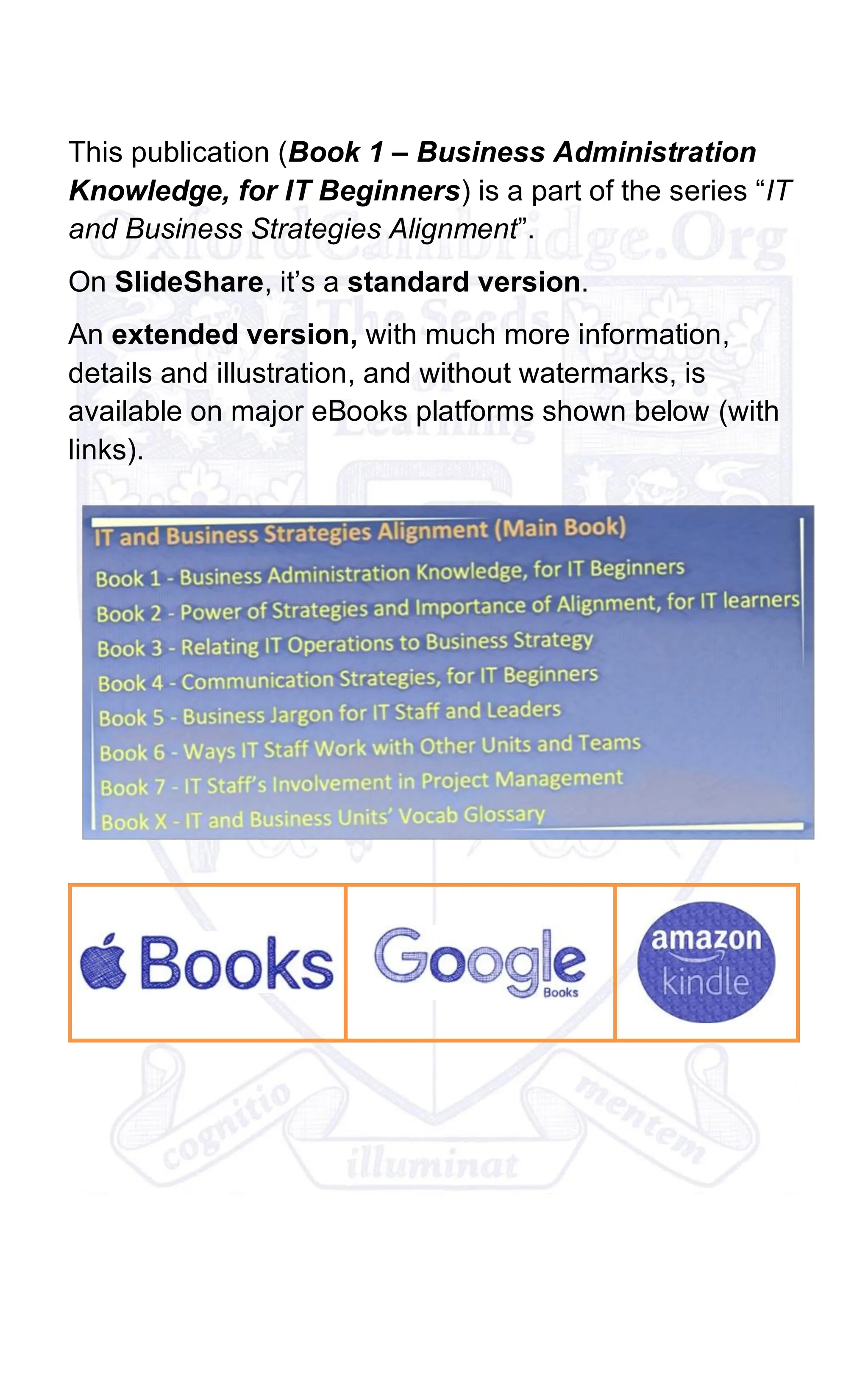 This publication (Book 1 – Business Administration
Knowledge, for IT Beginners) is a part of the series “IT
and Business Strategies Alignment”.
On SlideShare, it’s a standard version.
An extended version, with much more information,
details and illustration, and without watermarks, is
available on major eBooks platforms shown below (with
links).
 