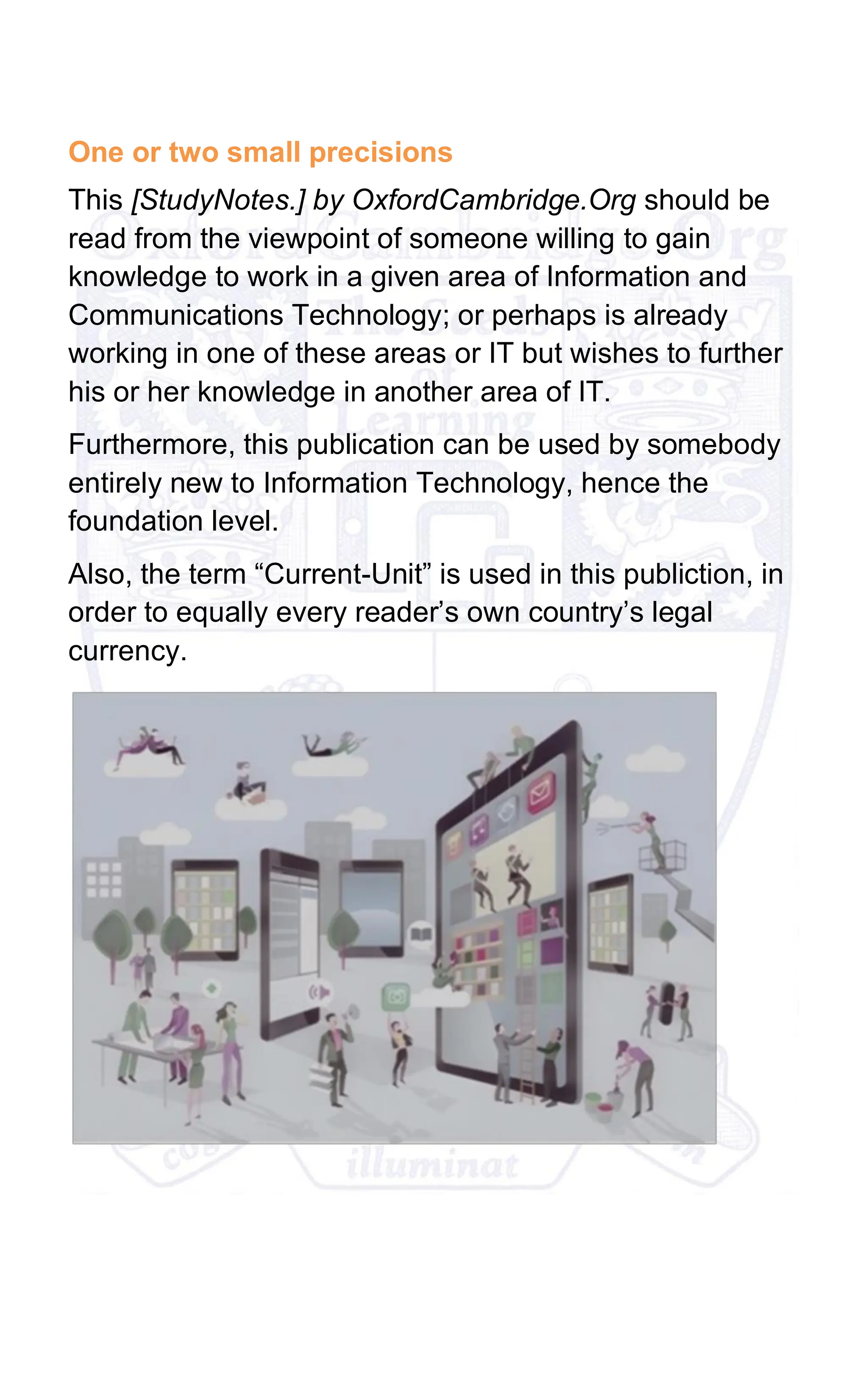One or two small precisions
This [StudyNotes.] by OxfordCambridge.Org should be
read from the viewpoint of someone willing to gain
knowledge to work in a given area of Information and
Communications Technology; or perhaps is already
working in one of these areas or IT but wishes to further
his or her knowledge in another area of IT.
Furthermore, this publication can be used by somebody
entirely new to Information Technology, hence the
foundation level.
Also, the term “Current-Unit” is used in this publiction, in
order to equally every reader’s own country’s legal
currency.
 