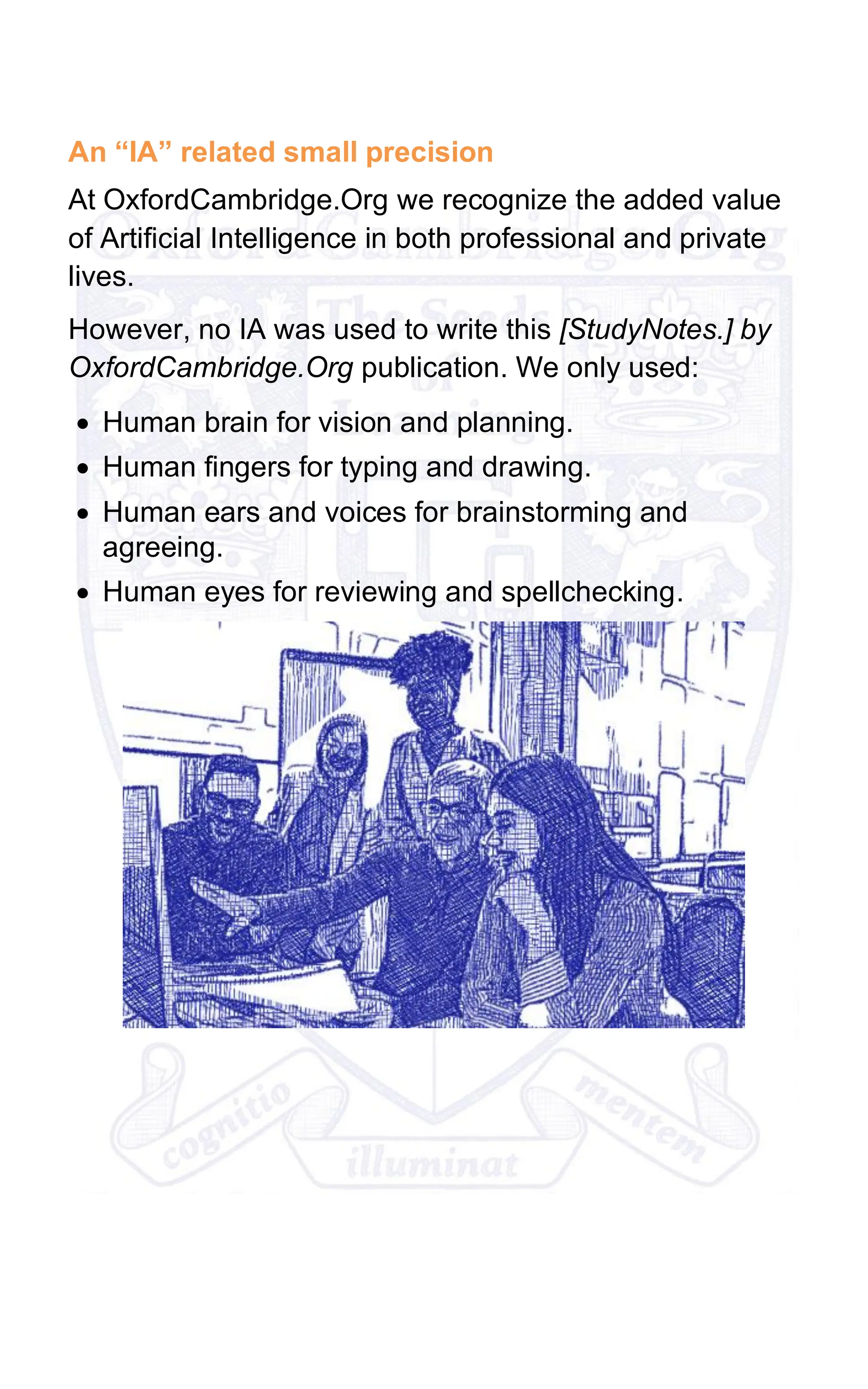 An “IA” related small precision
At OxfordCambridge.Org we recognize the added value
of Artificial Intelligence in both professional and private
lives.
However, no IA was used to write this [StudyNotes.] by
OxfordCambridge.Org publication. We only used:
• Human brain for vision and planning.
• Human fingers for typing and drawing.
• Human ears and voices for brainstorming and
agreeing.
• Human eyes for reviewing and spellchecking.
 