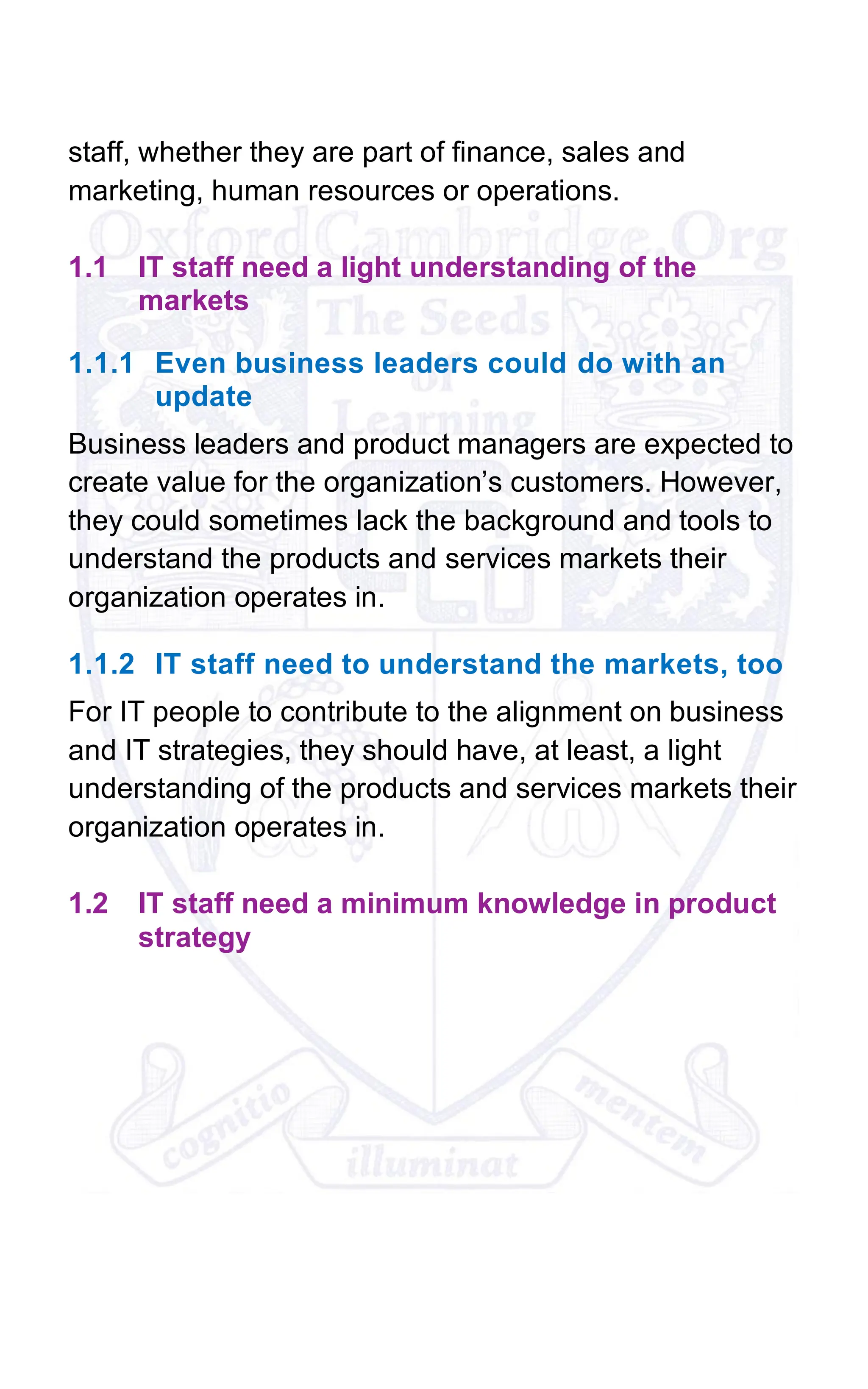 staff, whether they are part of finance, sales and
marketing, human resources or operations.
1.1 IT staff need a light understanding of the
markets
1.1.1 Even business leaders could do with an
update
Business leaders and product managers are expected to
create value for the organization’s customers. However,
they could sometimes lack the background and tools to
understand the products and services markets their
organization operates in.
1.1.2 IT staff need to understand the markets, too
For IT people to contribute to the alignment on business
and IT strategies, they should have, at least, a light
understanding of the products and services markets their
organization operates in.
1.2 IT staff need a minimum knowledge in product
strategy
 