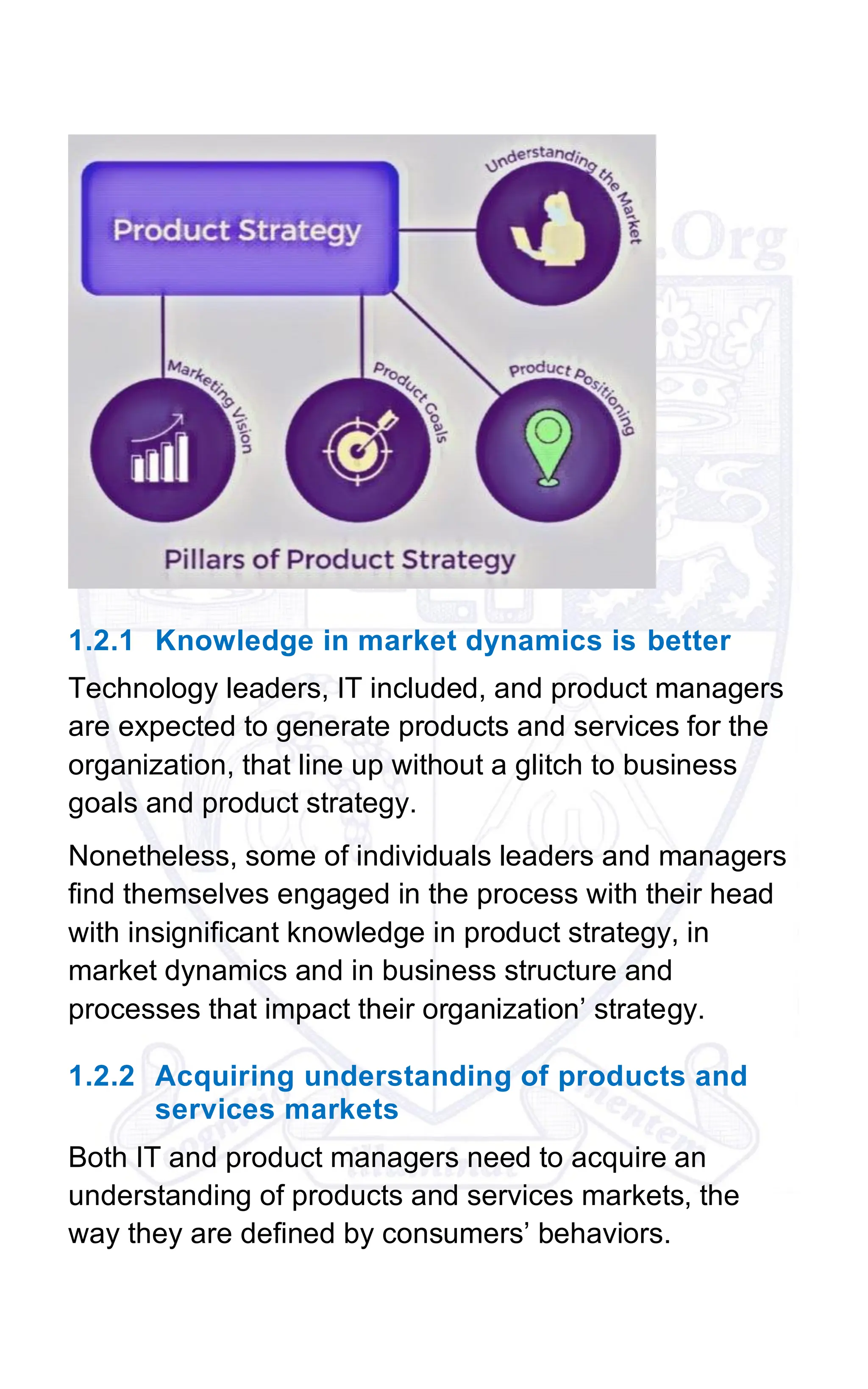 1.2.1 Knowledge in market dynamics is better
Technology leaders, IT included, and product managers
are expected to generate products and services for the
organization, that line up without a glitch to business
goals and product strategy.
Nonetheless, some of individuals leaders and managers
find themselves engaged in the process with their head
with insignificant knowledge in product strategy, in
market dynamics and in business structure and
processes that impact their organization’ strategy.
1.2.2 Acquiring understanding of products and
services markets
Both IT and product managers need to acquire an
understanding of products and services markets, the
way they are defined by consumers’ behaviors.
 