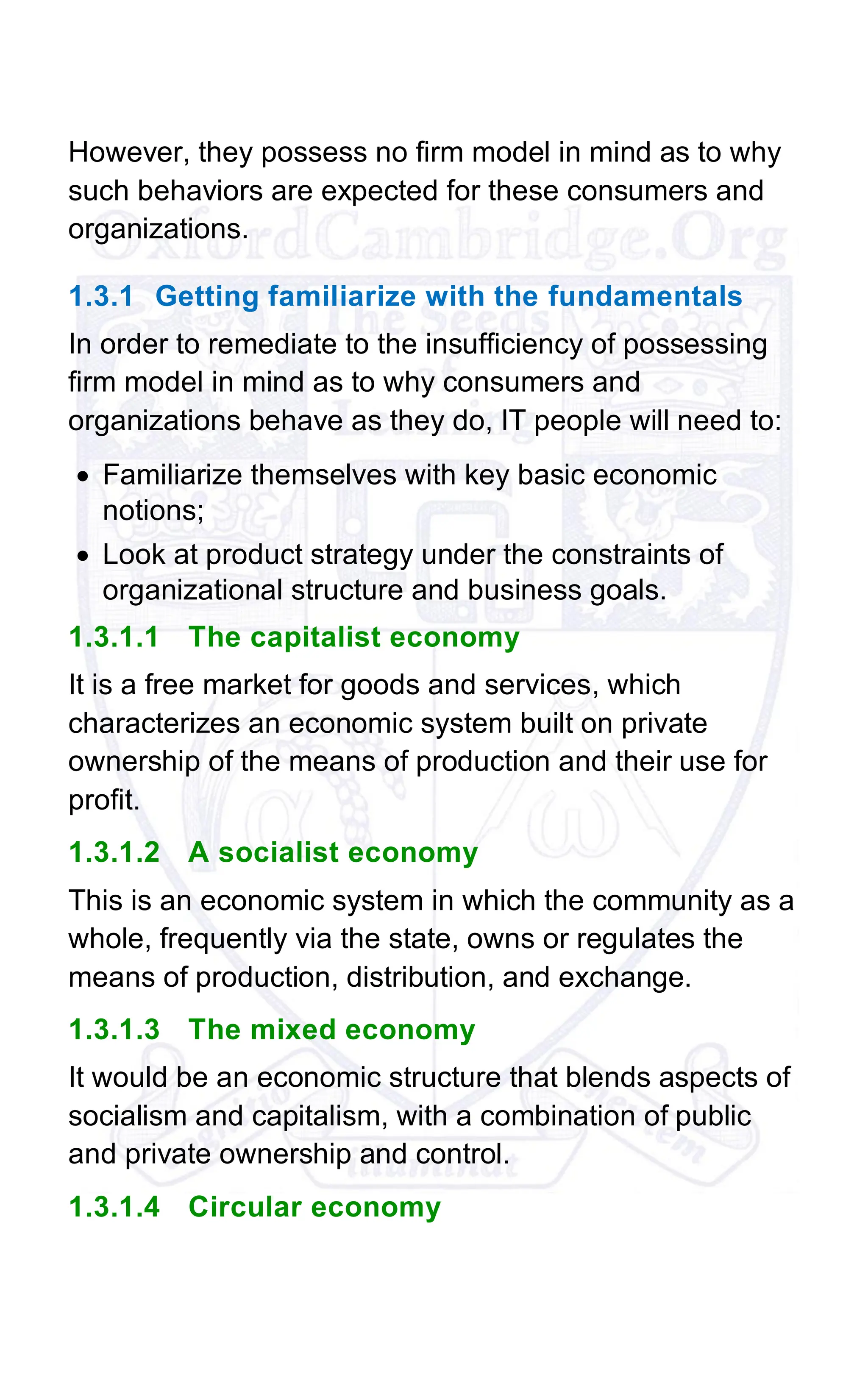 However, they possess no firm model in mind as to why
such behaviors are expected for these consumers and
organizations.
1.3.1 Getting familiarize with the fundamentals
In order to remediate to the insufficiency of possessing
firm model in mind as to why consumers and
organizations behave as they do, IT people will need to:
• Familiarize themselves with key basic economic
notions;
• Look at product strategy under the constraints of
organizational structure and business goals.
1.3.1.1 The capitalist economy
It is a free market for goods and services, which
characterizes an economic system built on private
ownership of the means of production and their use for
profit.
1.3.1.2 A socialist economy
This is an economic system in which the community as a
whole, frequently via the state, owns or regulates the
means of production, distribution, and exchange.
1.3.1.3 The mixed economy
It would be an economic structure that blends aspects of
socialism and capitalism, with a combination of public
and private ownership and control.
1.3.1.4 Circular economy
 