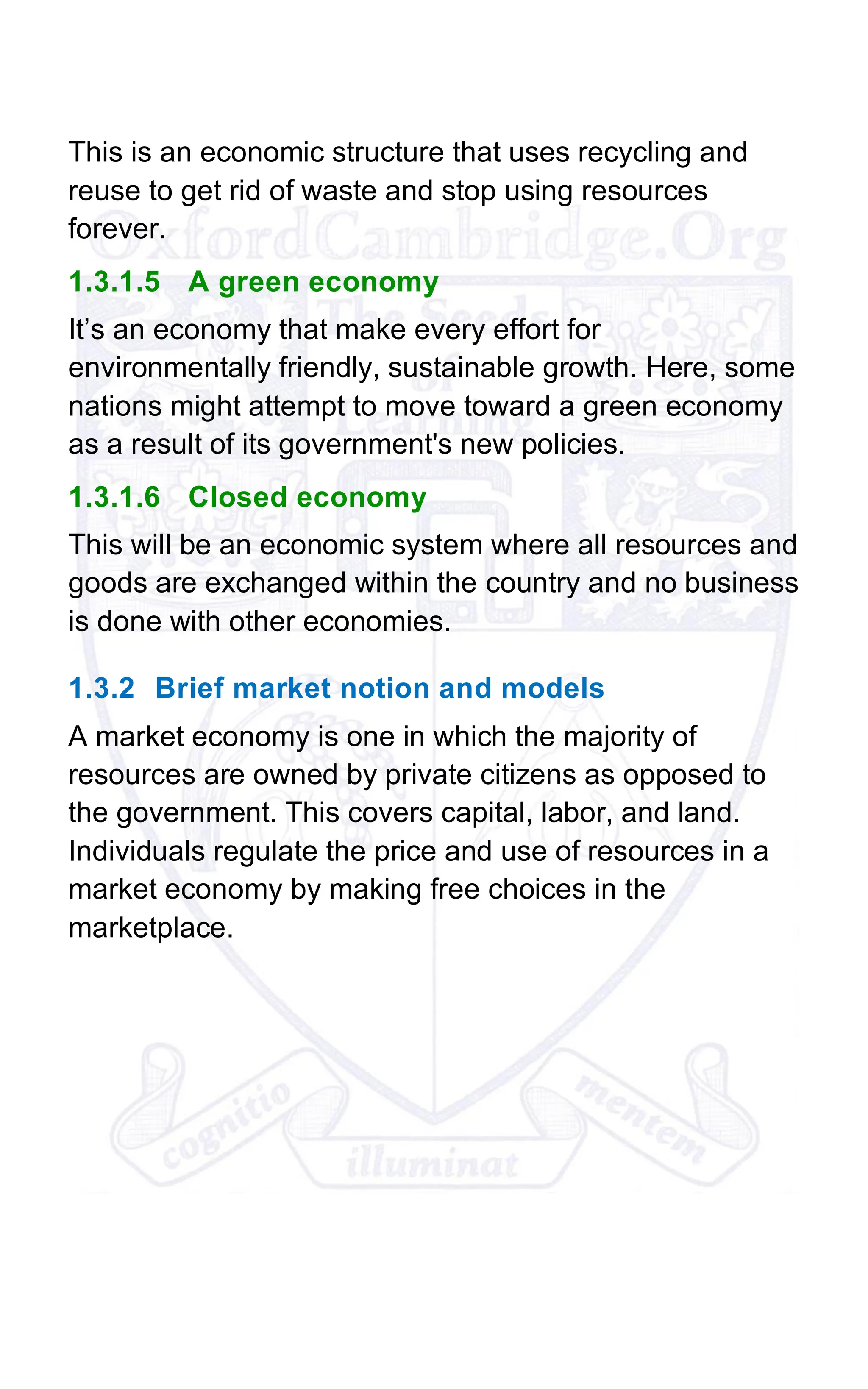 This is an economic structure that uses recycling and
reuse to get rid of waste and stop using resources
forever.
1.3.1.5 A green economy
It’s an economy that make every effort for
environmentally friendly, sustainable growth. Here, some
nations might attempt to move toward a green economy
as a result of its government's new policies.
1.3.1.6 Closed economy
This will be an economic system where all resources and
goods are exchanged within the country and no business
is done with other economies.
1.3.2 Brief market notion and models
A market economy is one in which the majority of
resources are owned by private citizens as opposed to
the government. This covers capital, labor, and land.
Individuals regulate the price and use of resources in a
market economy by making free choices in the
marketplace.
 