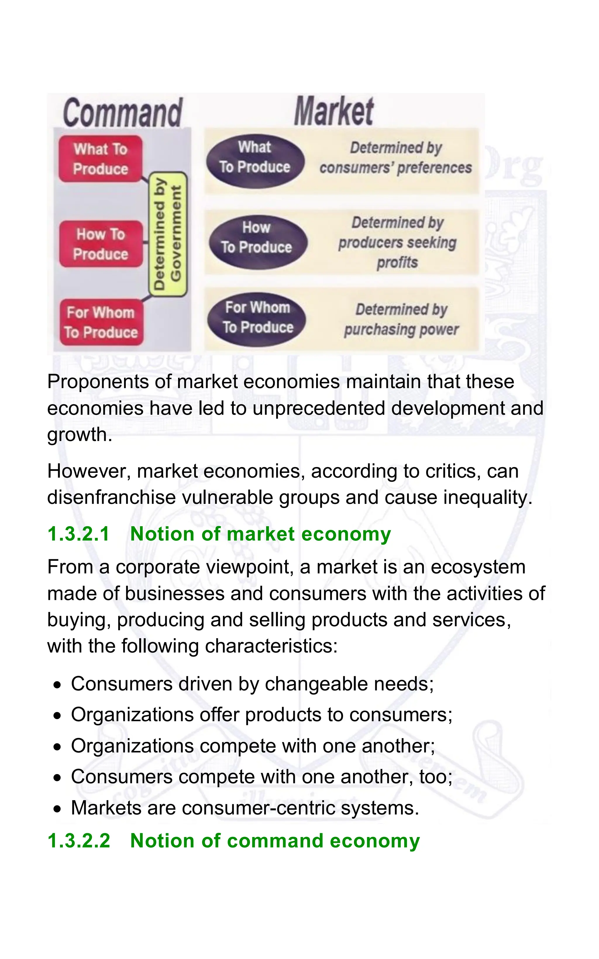 Proponents of market economies maintain that these
economies have led to unprecedented development and
growth.
However, market economies, according to critics, can
disenfranchise vulnerable groups and cause inequality.
1.3.2.1 Notion of market economy
From a corporate viewpoint, a market is an ecosystem
made of businesses and consumers with the activities of
buying, producing and selling products and services,
with the following characteristics:
• Consumers driven by changeable needs;
• Organizations offer products to consumers;
• Organizations compete with one another;
• Consumers compete with one another, too;
• Markets are consumer-centric systems.
1.3.2.2 Notion of command economy
 