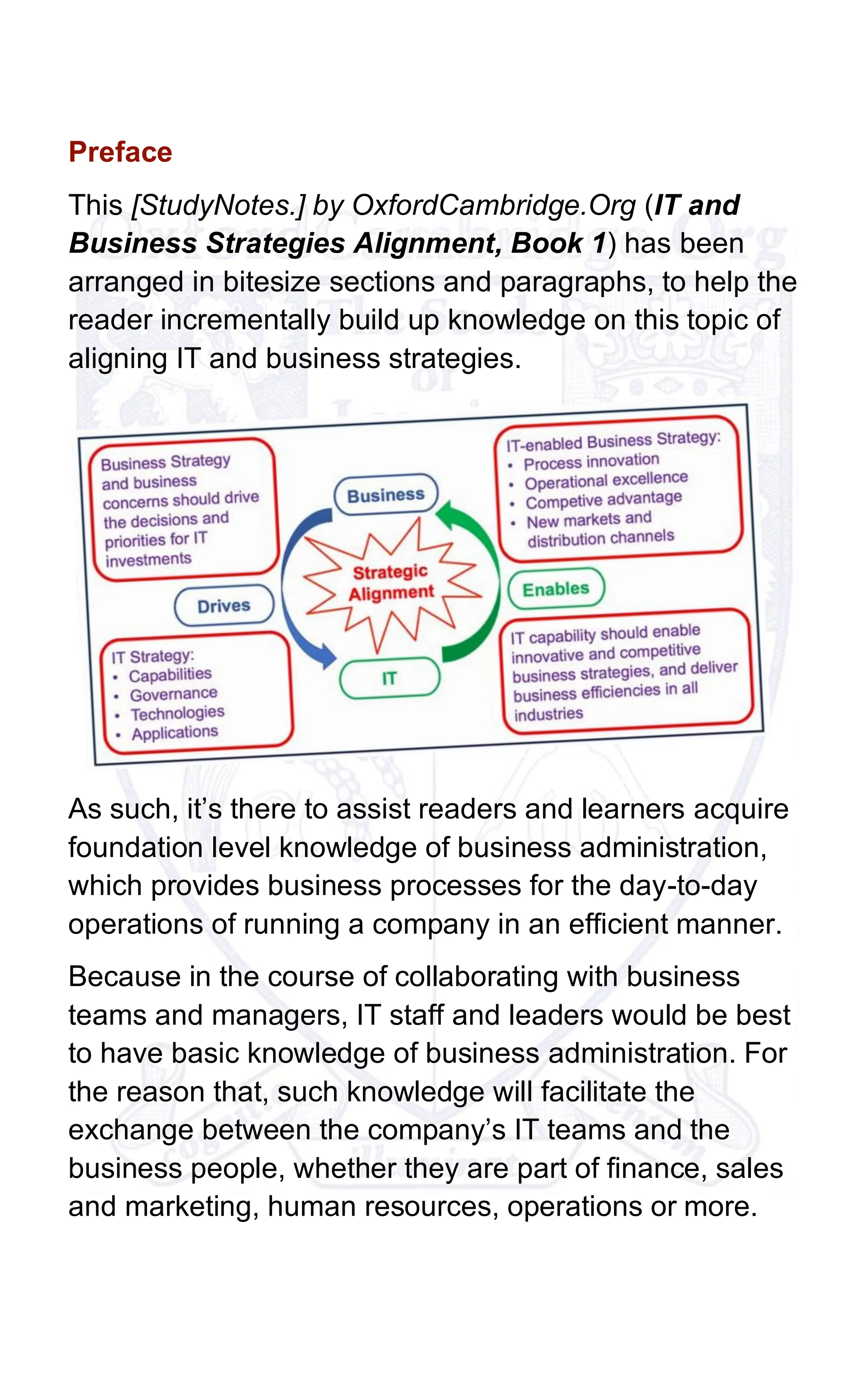 Preface
This [StudyNotes.] by OxfordCambridge.Org (IT and
Business Strategies Alignment, Book 1) has been
arranged in bitesize sections and paragraphs, to help the
reader incrementally build up knowledge on this topic of
aligning IT and business strategies.
As such, it’s there to assist readers and learners acquire
foundation level knowledge of business administration,
which provides business processes for the day-to-day
operations of running a company in an efficient manner.
Because in the course of collaborating with business
teams and managers, IT staff and leaders would be best
to have basic knowledge of business administration. For
the reason that, such knowledge will facilitate the
exchange between the company’s IT teams and the
business people, whether they are part of finance, sales
and marketing, human resources, operations or more.
 