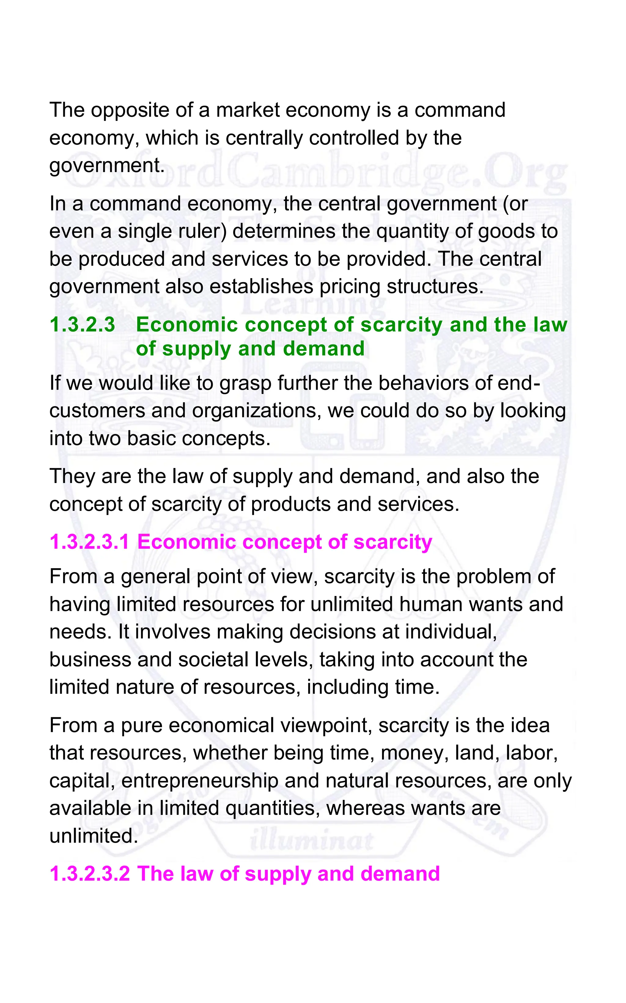 The opposite of a market economy is a command
economy, which is centrally controlled by the
government.
In a command economy, the central government (or
even a single ruler) determines the quantity of goods to
be produced and services to be provided. The central
government also establishes pricing structures.
1.3.2.3 Economic concept of scarcity and the law
of supply and demand
If we would like to grasp further the behaviors of end-
customers and organizations, we could do so by looking
into two basic concepts.
They are the law of supply and demand, and also the
concept of scarcity of products and services.
1.3.2.3.1 Economic concept of scarcity
From a general point of view, scarcity is the problem of
having limited resources for unlimited human wants and
needs. It involves making decisions at individual,
business and societal levels, taking into account the
limited nature of resources, including time.
From a pure economical viewpoint, scarcity is the idea
that resources, whether being time, money, land, labor,
capital, entrepreneurship and natural resources, are only
available in limited quantities, whereas wants are
unlimited.
1.3.2.3.2 The law of supply and demand
 