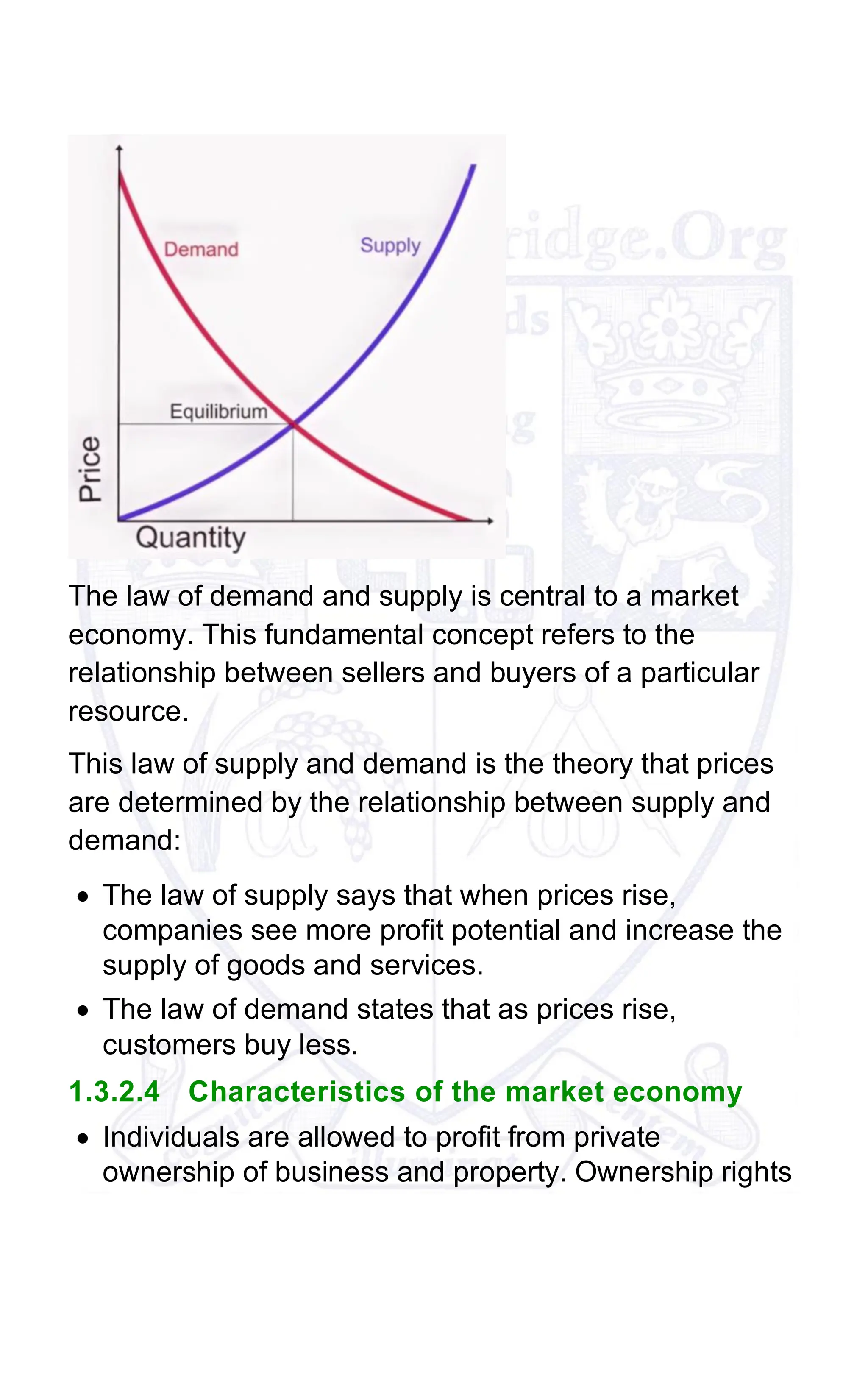 The law of demand and supply is central to a market
economy. This fundamental concept refers to the
relationship between sellers and buyers of a particular
resource.
This law of supply and demand is the theory that prices
are determined by the relationship between supply and
demand:
• The law of supply says that when prices rise,
companies see more profit potential and increase the
supply of goods and services.
• The law of demand states that as prices rise,
customers buy less.
1.3.2.4 Characteristics of the market economy
• Individuals are allowed to profit from private
ownership of business and property. Ownership rights
 