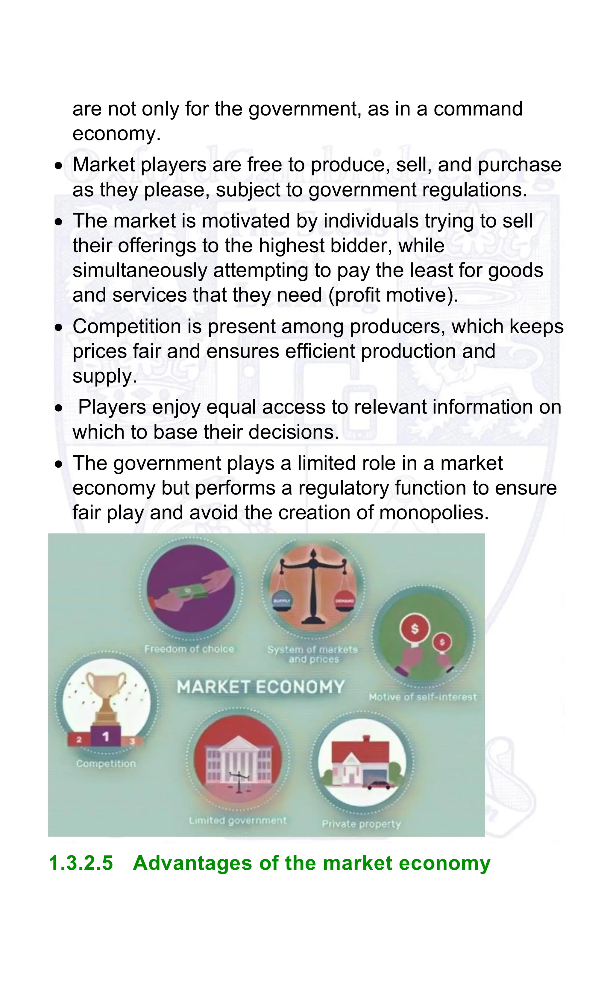 are not only for the government, as in a command
economy.
• Market players are free to produce, sell, and purchase
as they please, subject to government regulations.
• The market is motivated by individuals trying to sell
their offerings to the highest bidder, while
simultaneously attempting to pay the least for goods
and services that they need (profit motive).
• Competition is present among producers, which keeps
prices fair and ensures efficient production and
supply.
• Players enjoy equal access to relevant information on
which to base their decisions.
• The government plays a limited role in a market
economy but performs a regulatory function to ensure
fair play and avoid the creation of monopolies.
1.3.2.5 Advantages of the market economy
 