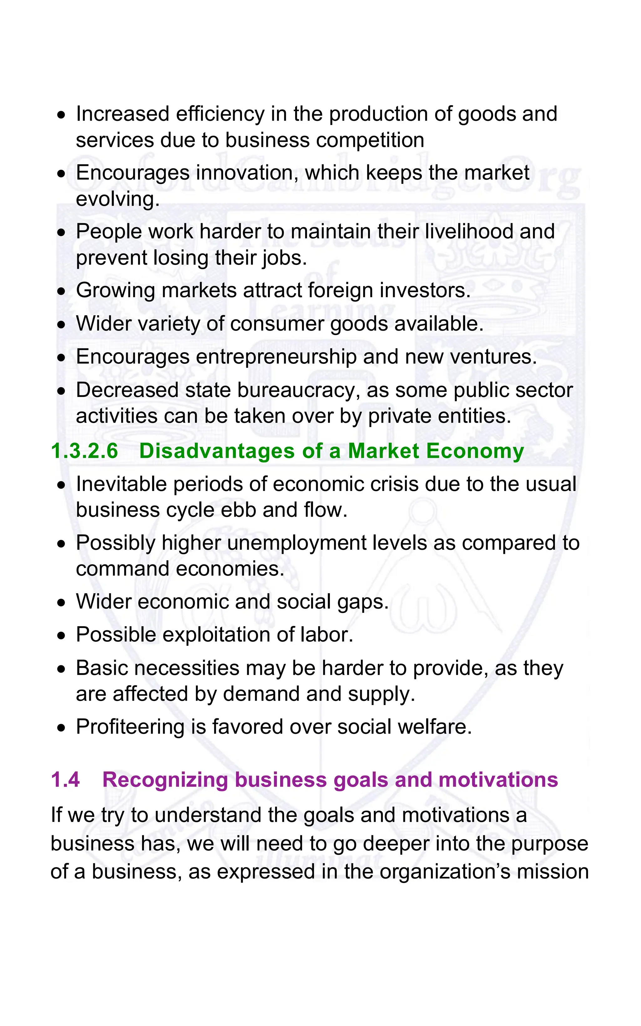 • Increased efficiency in the production of goods and
services due to business competition
• Encourages innovation, which keeps the market
evolving.
• People work harder to maintain their livelihood and
prevent losing their jobs.
• Growing markets attract foreign investors.
• Wider variety of consumer goods available.
• Encourages entrepreneurship and new ventures.
• Decreased state bureaucracy, as some public sector
activities can be taken over by private entities.
1.3.2.6 Disadvantages of a Market Economy
• Inevitable periods of economic crisis due to the usual
business cycle ebb and flow.
• Possibly higher unemployment levels as compared to
command economies.
• Wider economic and social gaps.
• Possible exploitation of labor.
• Basic necessities may be harder to provide, as they
are affected by demand and supply.
• Profiteering is favored over social welfare.
1.4 Recognizing business goals and motivations
If we try to understand the goals and motivations a
business has, we will need to go deeper into the purpose
of a business, as expressed in the organization’s mission
 