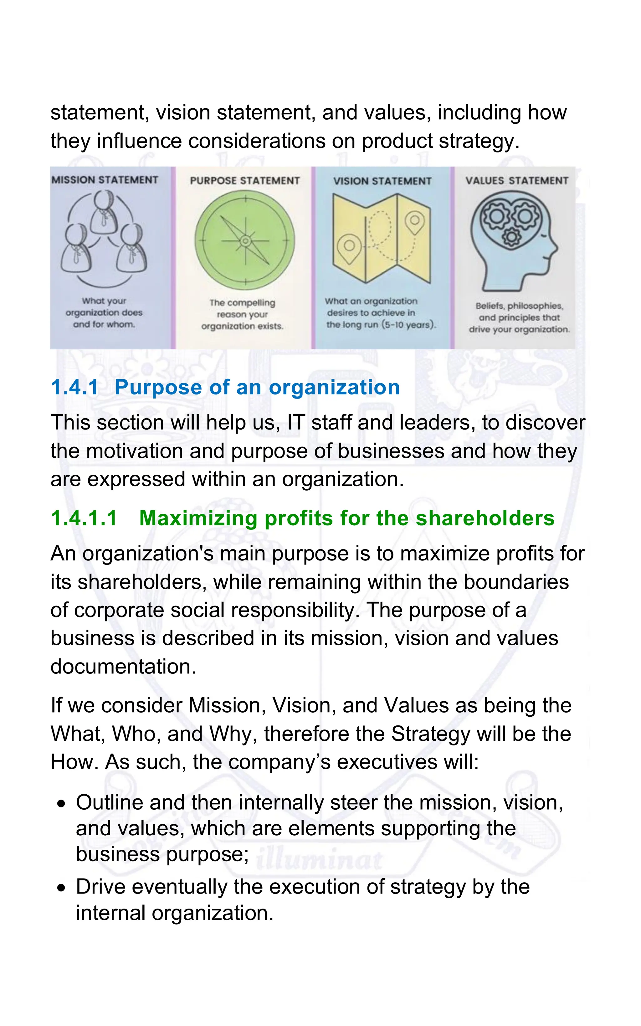 statement, vision statement, and values, including how
they influence considerations on product strategy.
1.4.1 Purpose of an organization
This section will help us, IT staff and leaders, to discover
the motivation and purpose of businesses and how they
are expressed within an organization.
1.4.1.1 Maximizing profits for the shareholders
An organization's main purpose is to maximize profits for
its shareholders, while remaining within the boundaries
of corporate social responsibility. The purpose of a
business is described in its mission, vision and values
documentation.
If we consider Mission, Vision, and Values as being the
What, Who, and Why, therefore the Strategy will be the
How. As such, the company’s executives will:
• Outline and then internally steer the mission, vision,
and values, which are elements supporting the
business purpose;
• Drive eventually the execution of strategy by the
internal organization.
 