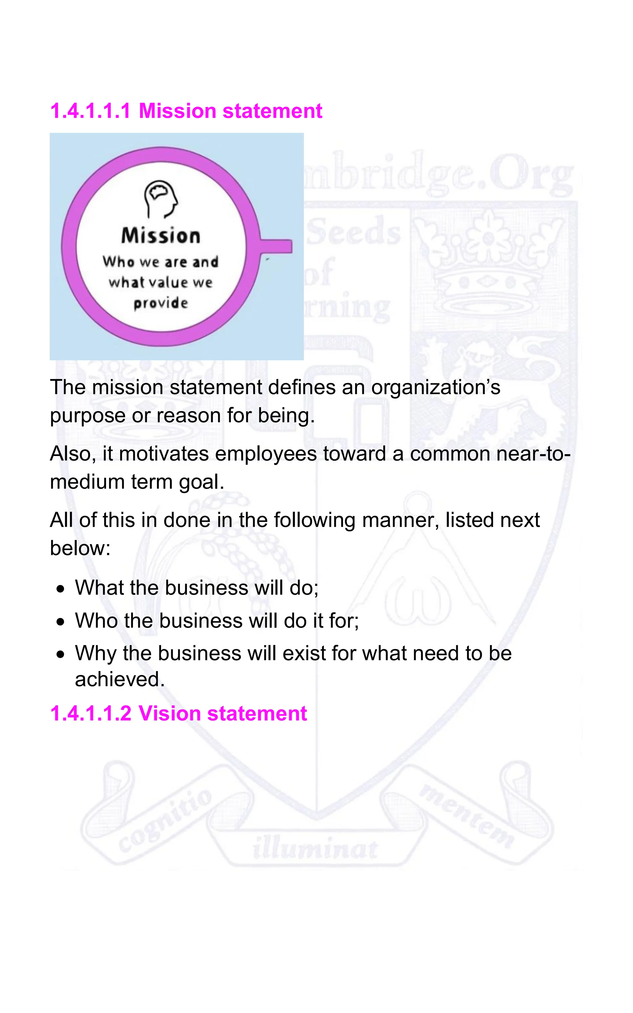 1.4.1.1.1 Mission statement
The mission statement defines an organization’s
purpose or reason for being.
Also, it motivates employees toward a common near-to-
medium term goal.
All of this in done in the following manner, listed next
below:
• What the business will do;
• Who the business will do it for;
• Why the business will exist for what need to be
achieved.
1.4.1.1.2 Vision statement
 