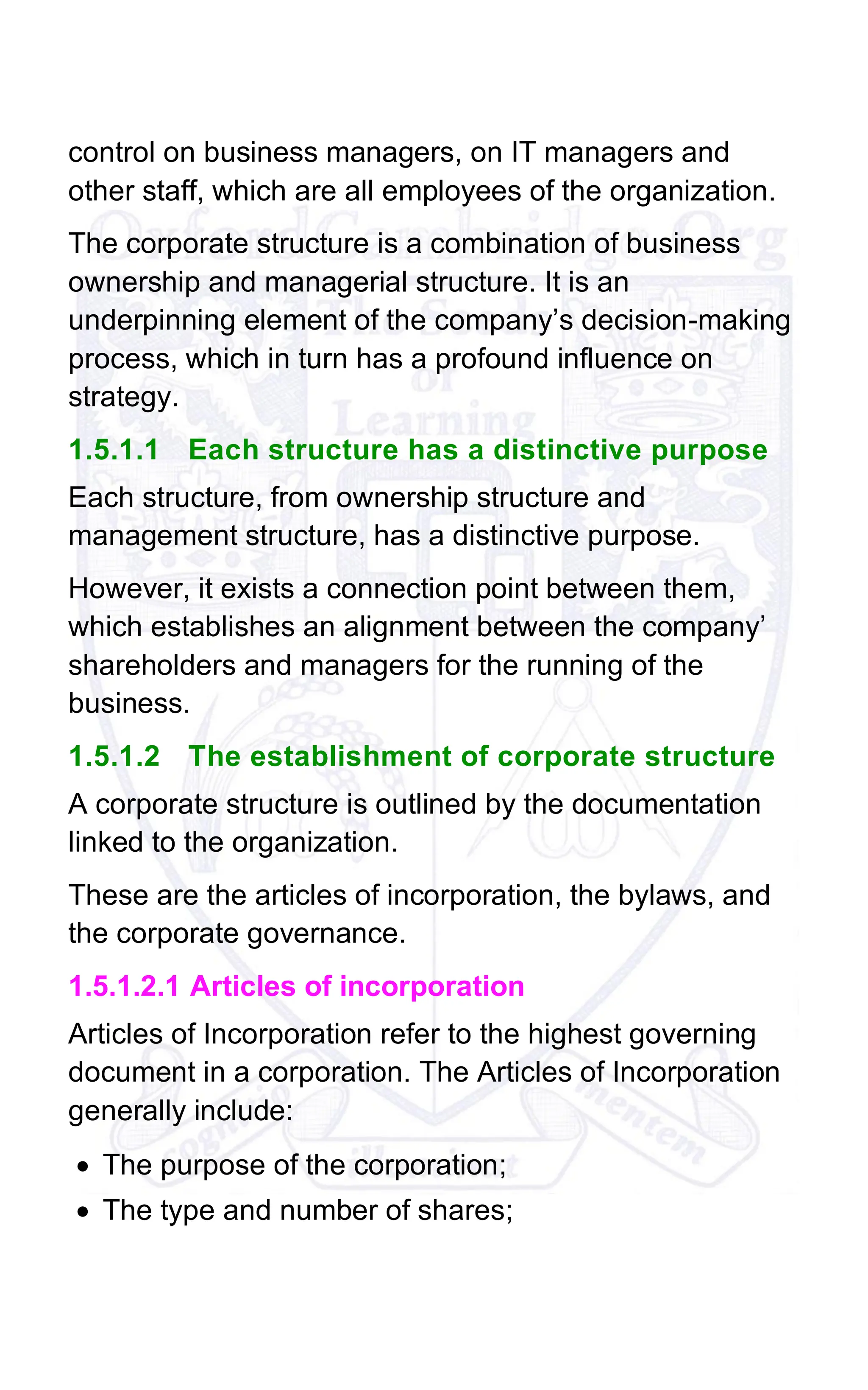 control on business managers, on IT managers and
other staff, which are all employees of the organization.
The corporate structure is a combination of business
ownership and managerial structure. It is an
underpinning element of the company’s decision-making
process, which in turn has a profound influence on
strategy.
1.5.1.1 Each structure has a distinctive purpose
Each structure, from ownership structure and
management structure, has a distinctive purpose.
However, it exists a connection point between them,
which establishes an alignment between the company’
shareholders and managers for the running of the
business.
1.5.1.2 The establishment of corporate structure
A corporate structure is outlined by the documentation
linked to the organization.
These are the articles of incorporation, the bylaws, and
the corporate governance.
1.5.1.2.1 Articles of incorporation
Articles of Incorporation refer to the highest governing
document in a corporation. The Articles of Incorporation
generally include:
• The purpose of the corporation;
• The type and number of shares;
 