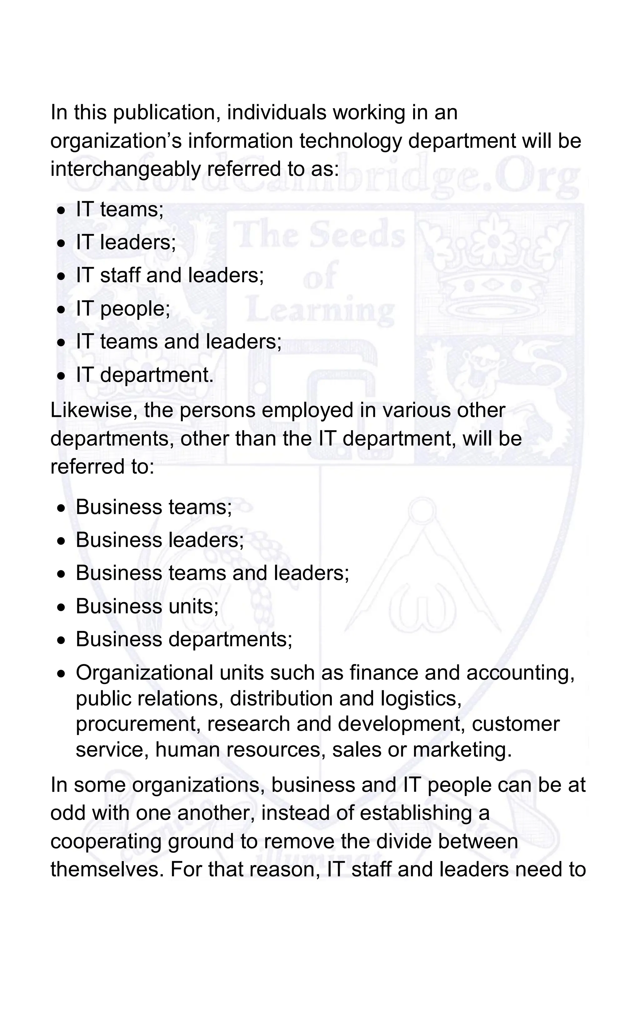 In this publication, individuals working in an
organization’s information technology department will be
interchangeably referred to as:
• IT teams;
• IT leaders;
• IT staff and leaders;
• IT people;
• IT teams and leaders;
• IT department.
Likewise, the persons employed in various other
departments, other than the IT department, will be
referred to:
• Business teams;
• Business leaders;
• Business teams and leaders;
• Business units;
• Business departments;
• Organizational units such as finance and accounting,
public relations, distribution and logistics,
procurement, research and development, customer
service, human resources, sales or marketing.
In some organizations, business and IT people can be at
odd with one another, instead of establishing a
cooperating ground to remove the divide between
themselves. For that reason, IT staff and leaders need to
 