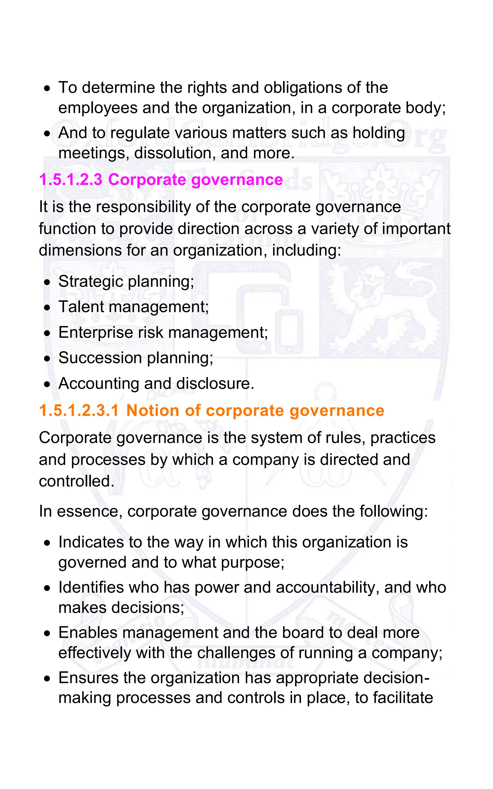 • To determine the rights and obligations of the
employees and the organization, in a corporate body;
• And to regulate various matters such as holding
meetings, dissolution, and more.
1.5.1.2.3 Corporate governance
It is the responsibility of the corporate governance
function to provide direction across a variety of important
dimensions for an organization, including:
• Strategic planning;
• Talent management;
• Enterprise risk management;
• Succession planning;
• Accounting and disclosure.
1.5.1.2.3.1 Notion of corporate governance
Corporate governance is the system of rules, practices
and processes by which a company is directed and
controlled.
In essence, corporate governance does the following:
• Indicates to the way in which this organization is
governed and to what purpose;
• Identifies who has power and accountability, and who
makes decisions;
• Enables management and the board to deal more
effectively with the challenges of running a company;
• Ensures the organization has appropriate decision-
making processes and controls in place, to facilitate
 