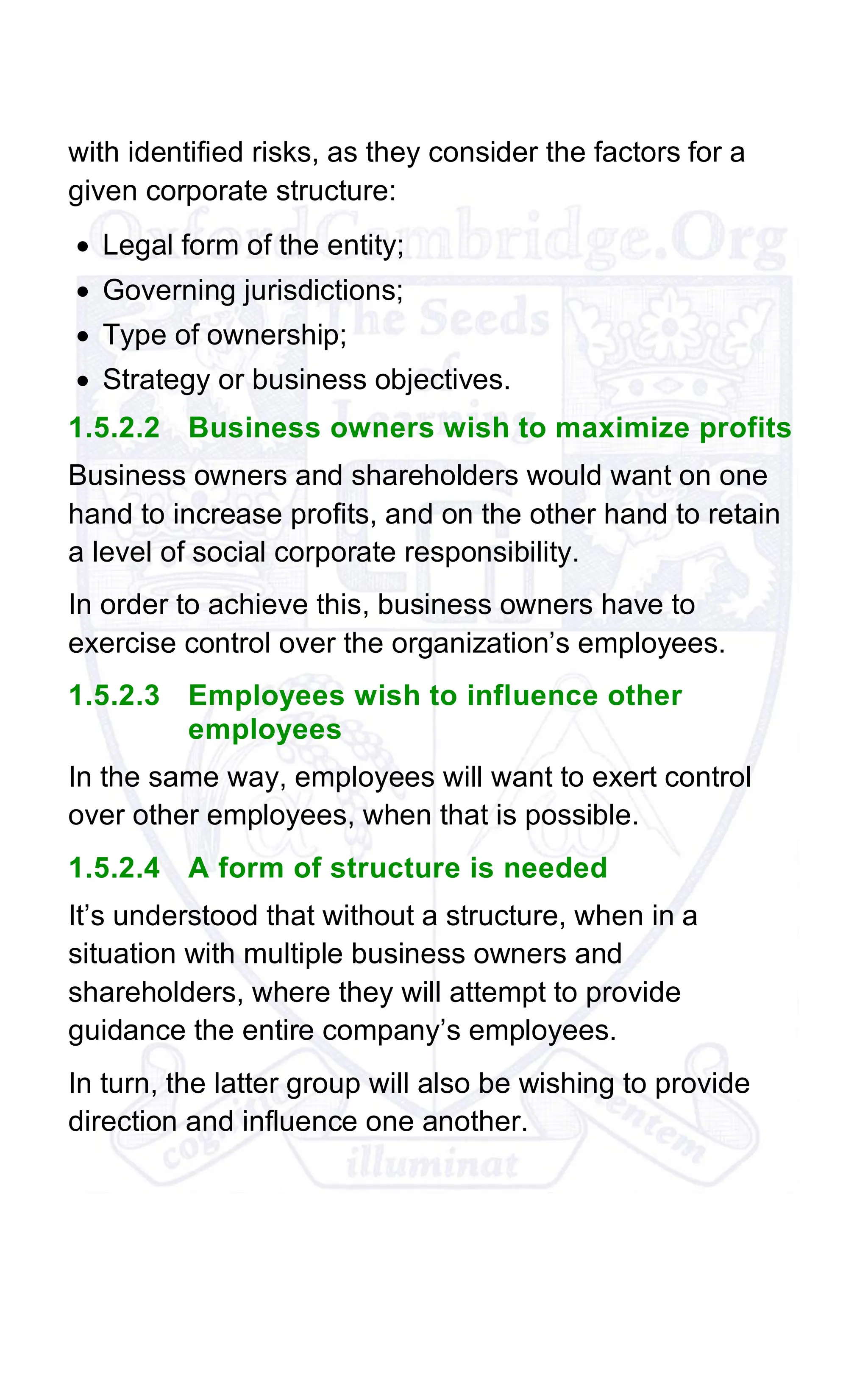 with identified risks, as they consider the factors for a
given corporate structure:
• Legal form of the entity;
• Governing jurisdictions;
• Type of ownership;
• Strategy or business objectives.
1.5.2.2 Business owners wish to maximize profits
Business owners and shareholders would want on one
hand to increase profits, and on the other hand to retain
a level of social corporate responsibility.
In order to achieve this, business owners have to
exercise control over the organization’s employees.
1.5.2.3 Employees wish to influence other
employees
In the same way, employees will want to exert control
over other employees, when that is possible.
1.5.2.4 A form of structure is needed
It’s understood that without a structure, when in a
situation with multiple business owners and
shareholders, where they will attempt to provide
guidance the entire company’s employees.
In turn, the latter group will also be wishing to provide
direction and influence one another.
 