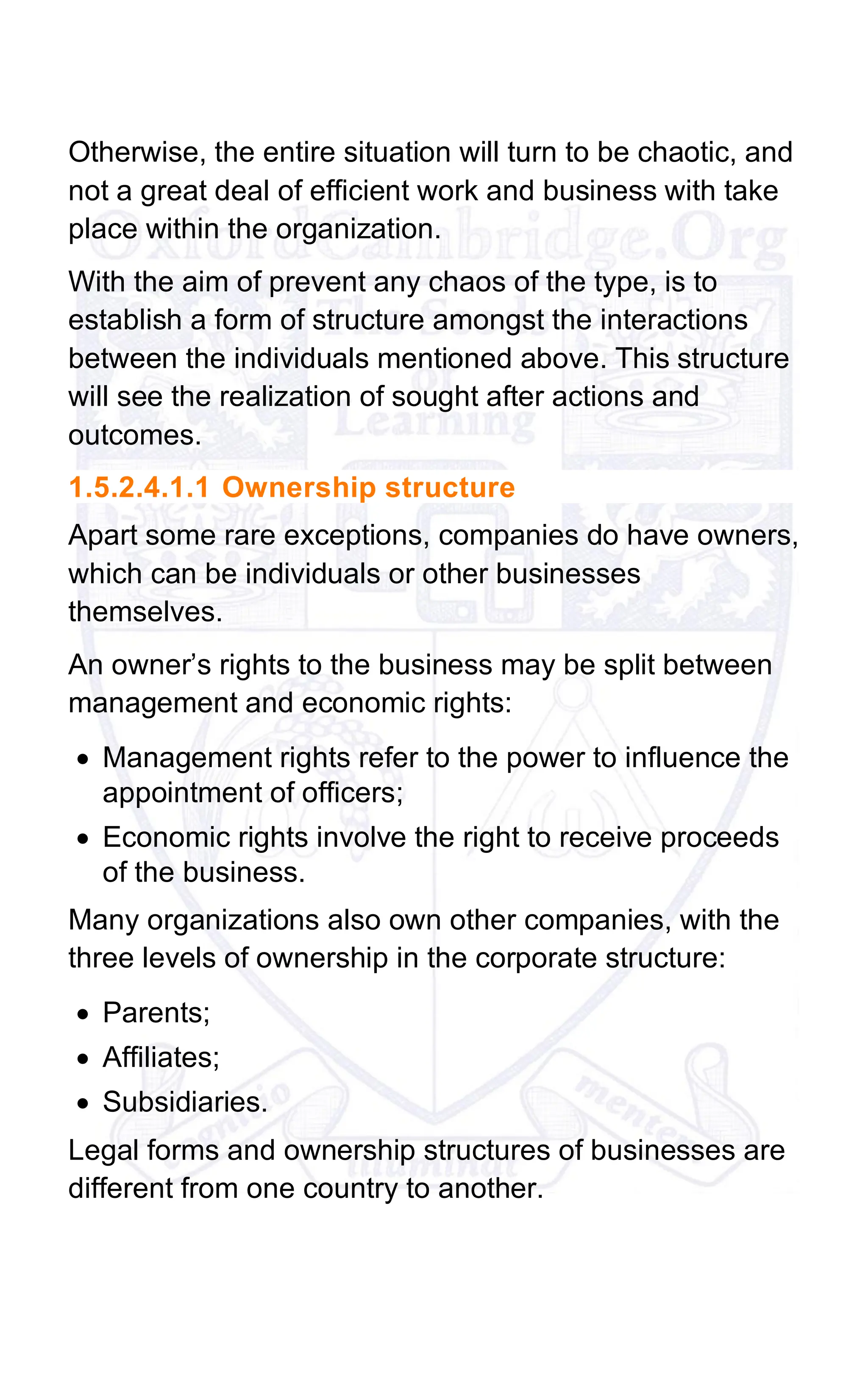 Otherwise, the entire situation will turn to be chaotic, and
not a great deal of efficient work and business with take
place within the organization.
With the aim of prevent any chaos of the type, is to
establish a form of structure amongst the interactions
between the individuals mentioned above. This structure
will see the realization of sought after actions and
outcomes.
1.5.2.4.1.1 Ownership structure
Apart some rare exceptions, companies do have owners,
which can be individuals or other businesses
themselves.
An owner’s rights to the business may be split between
management and economic rights:
• Management rights refer to the power to influence the
appointment of officers;
• Economic rights involve the right to receive proceeds
of the business.
Many organizations also own other companies, with the
three levels of ownership in the corporate structure:
• Parents;
• Affiliates;
• Subsidiaries.
Legal forms and ownership structures of businesses are
different from one country to another.
 