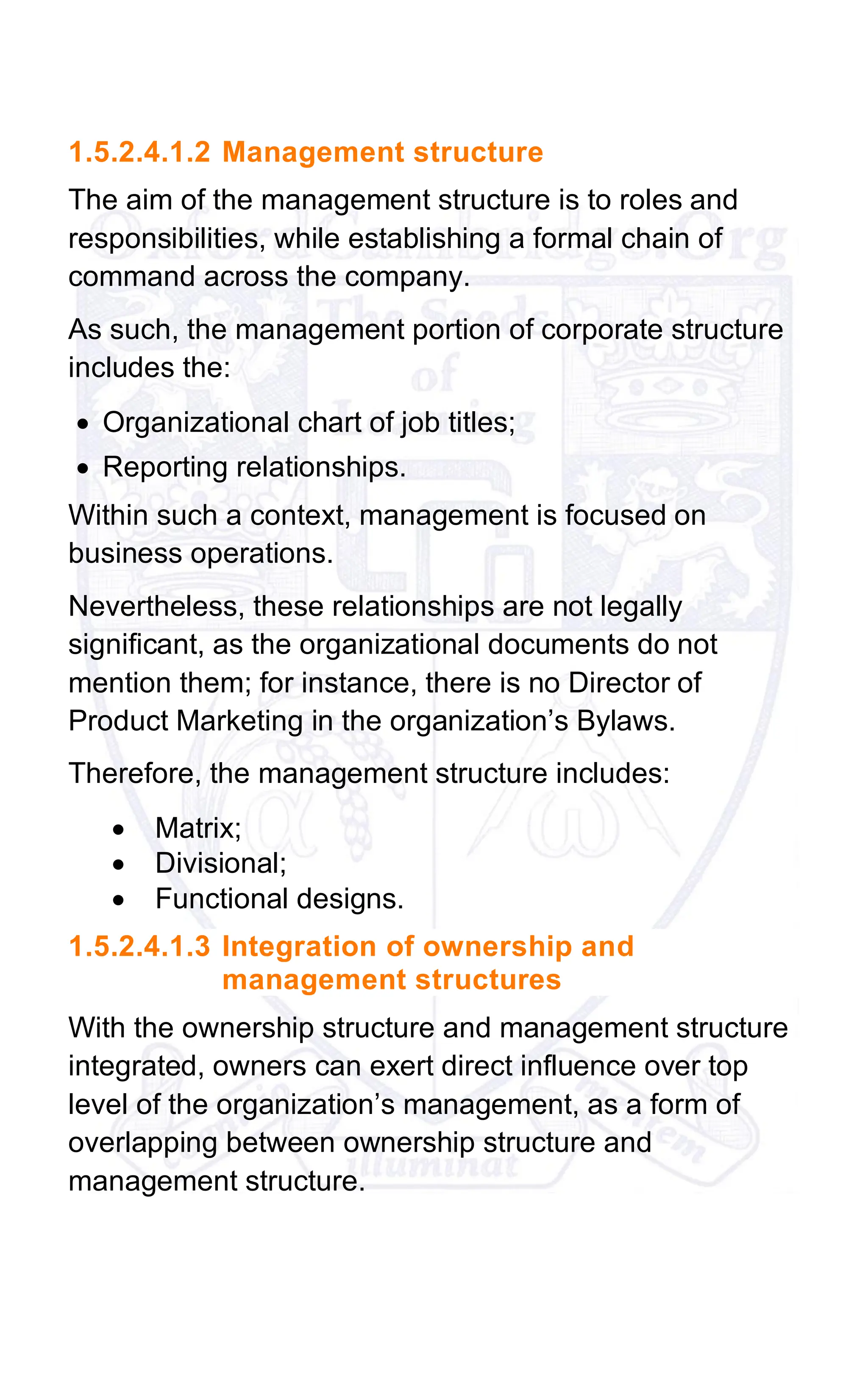 1.5.2.4.1.2 Management structure
The aim of the management structure is to roles and
responsibilities, while establishing a formal chain of
command across the company.
As such, the management portion of corporate structure
includes the:
• Organizational chart of job titles;
• Reporting relationships.
Within such a context, management is focused on
business operations.
Nevertheless, these relationships are not legally
significant, as the organizational documents do not
mention them; for instance, there is no Director of
Product Marketing in the organization’s Bylaws.
Therefore, the management structure includes:
• Matrix;
• Divisional;
• Functional designs.
1.5.2.4.1.3 Integration of ownership and
management structures
With the ownership structure and management structure
integrated, owners can exert direct influence over top
level of the organization’s management, as a form of
overlapping between ownership structure and
management structure.
 