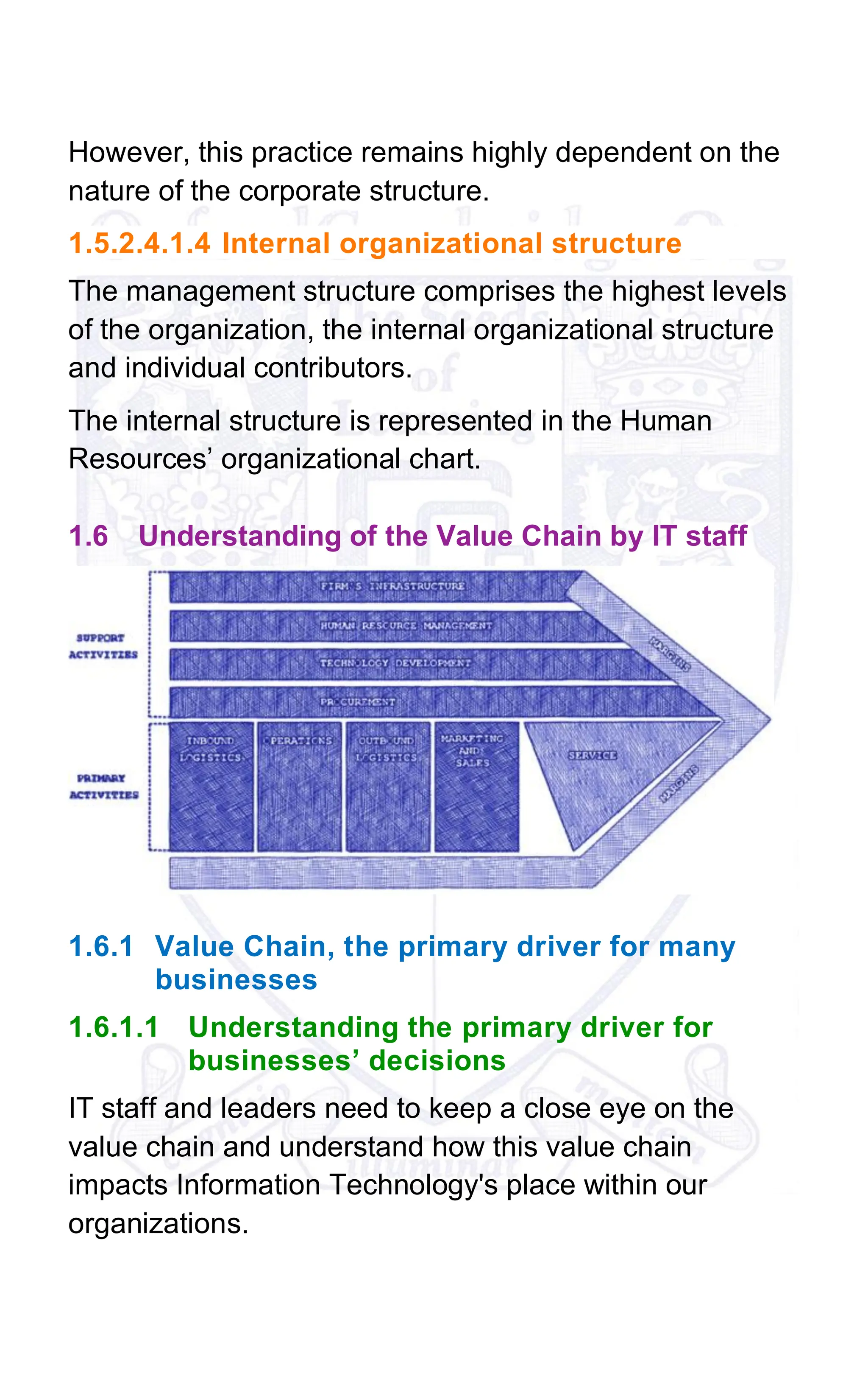 However, this practice remains highly dependent on the
nature of the corporate structure.
1.5.2.4.1.4 Internal organizational structure
The management structure comprises the highest levels
of the organization, the internal organizational structure
and individual contributors.
The internal structure is represented in the Human
Resources’ organizational chart.
1.6 Understanding of the Value Chain by IT staff
1.6.1 Value Chain, the primary driver for many
businesses
1.6.1.1 Understanding the primary driver for
businesses’ decisions
IT staff and leaders need to keep a close eye on the
value chain and understand how this value chain
impacts Information Technology's place within our
organizations.
 