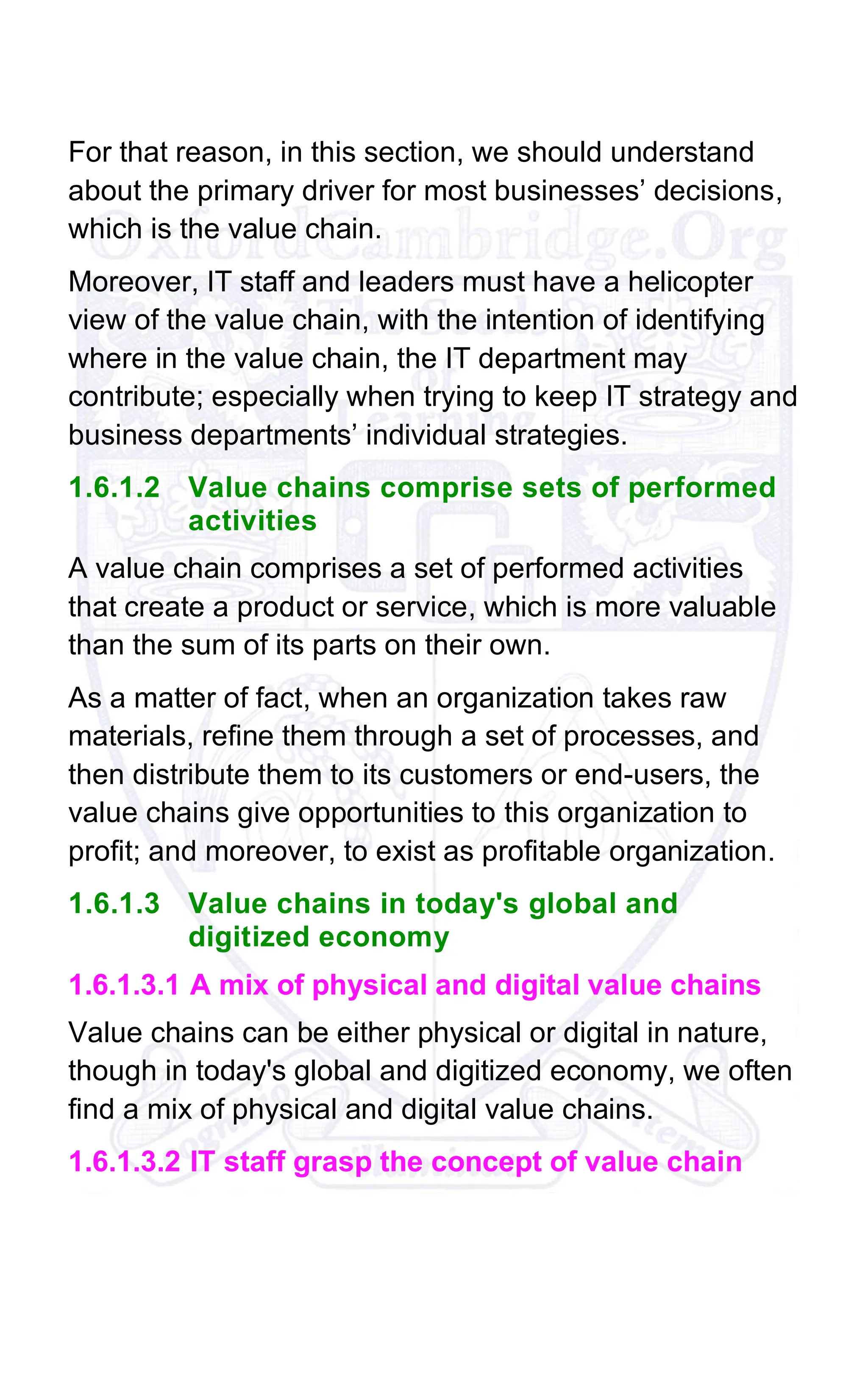 For that reason, in this section, we should understand
about the primary driver for most businesses’ decisions,
which is the value chain.
Moreover, IT staff and leaders must have a helicopter
view of the value chain, with the intention of identifying
where in the value chain, the IT department may
contribute; especially when trying to keep IT strategy and
business departments’ individual strategies.
1.6.1.2 Value chains comprise sets of performed
activities
A value chain comprises a set of performed activities
that create a product or service, which is more valuable
than the sum of its parts on their own.
As a matter of fact, when an organization takes raw
materials, refine them through a set of processes, and
then distribute them to its customers or end-users, the
value chains give opportunities to this organization to
profit; and moreover, to exist as profitable organization.
1.6.1.3 Value chains in today's global and
digitized economy
1.6.1.3.1 A mix of physical and digital value chains
Value chains can be either physical or digital in nature,
though in today's global and digitized economy, we often
find a mix of physical and digital value chains.
1.6.1.3.2 IT staff grasp the concept of value chain
 