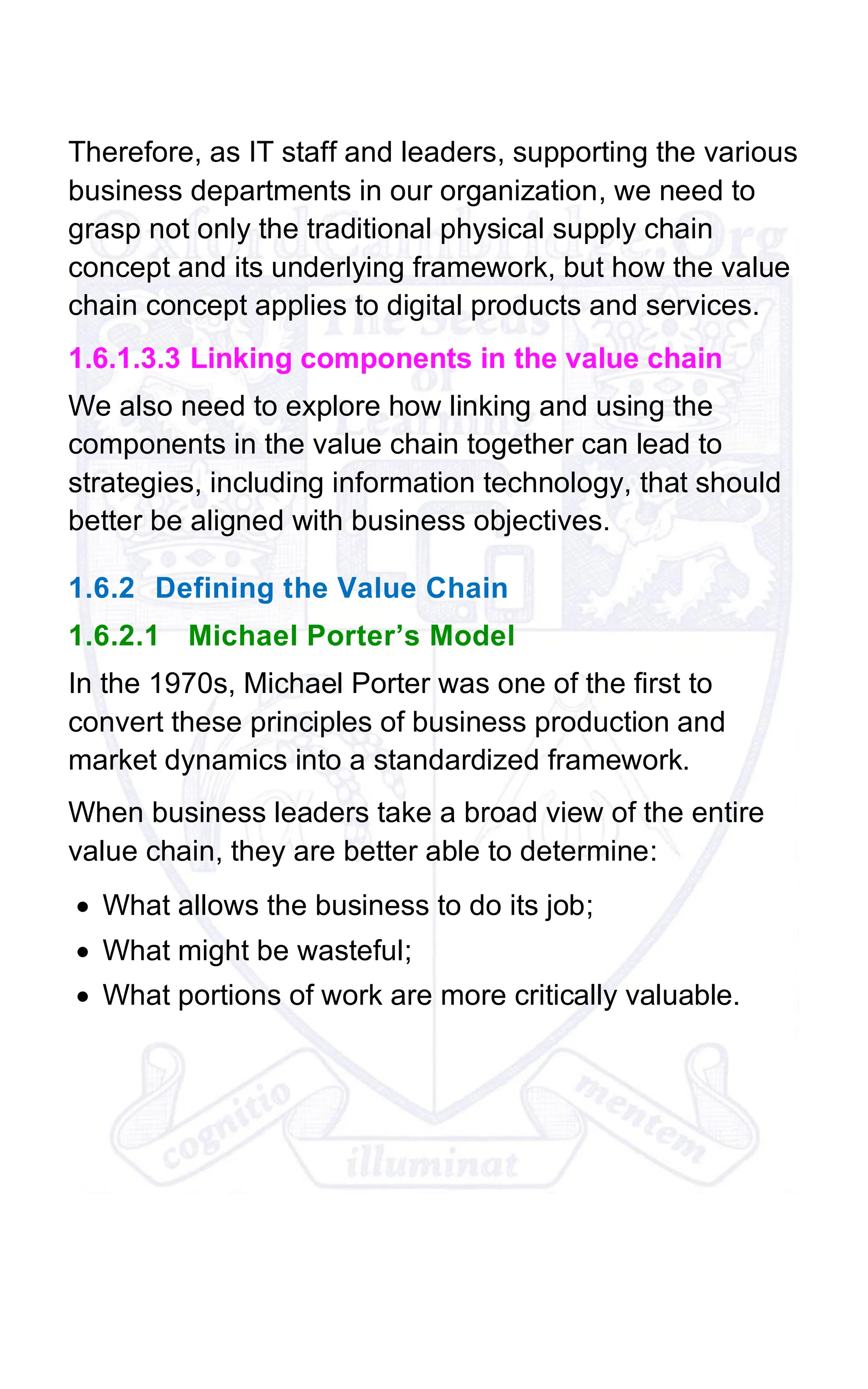 Therefore, as IT staff and leaders, supporting the various
business departments in our organization, we need to
grasp not only the traditional physical supply chain
concept and its underlying framework, but how the value
chain concept applies to digital products and services.
1.6.1.3.3 Linking components in the value chain
We also need to explore how linking and using the
components in the value chain together can lead to
strategies, including information technology, that should
better be aligned with business objectives.
1.6.2 Defining the Value Chain
1.6.2.1 Michael Porter’s Model
In the 1970s, Michael Porter was one of the first to
convert these principles of business production and
market dynamics into a standardized framework.
When business leaders take a broad view of the entire
value chain, they are better able to determine:
• What allows the business to do its job;
• What might be wasteful;
• What portions of work are more critically valuable.
 