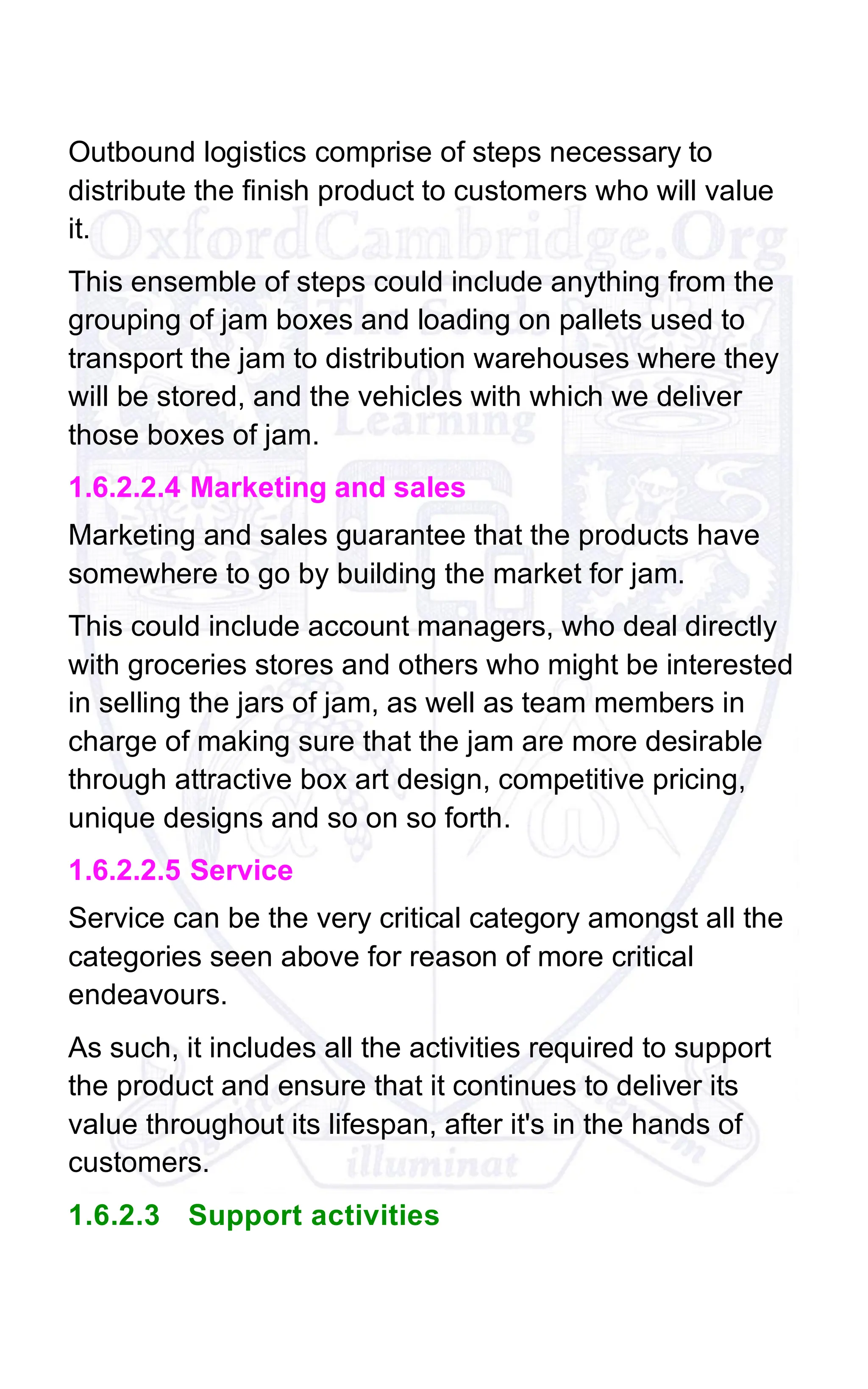 Outbound logistics comprise of steps necessary to
distribute the finish product to customers who will value
it.
This ensemble of steps could include anything from the
grouping of jam boxes and loading on pallets used to
transport the jam to distribution warehouses where they
will be stored, and the vehicles with which we deliver
those boxes of jam.
1.6.2.2.4 Marketing and sales
Marketing and sales guarantee that the products have
somewhere to go by building the market for jam.
This could include account managers, who deal directly
with groceries stores and others who might be interested
in selling the jars of jam, as well as team members in
charge of making sure that the jam are more desirable
through attractive box art design, competitive pricing,
unique designs and so on so forth.
1.6.2.2.5 Service
Service can be the very critical category amongst all the
categories seen above for reason of more critical
endeavours.
As such, it includes all the activities required to support
the product and ensure that it continues to deliver its
value throughout its lifespan, after it's in the hands of
customers.
1.6.2.3 Support activities
 