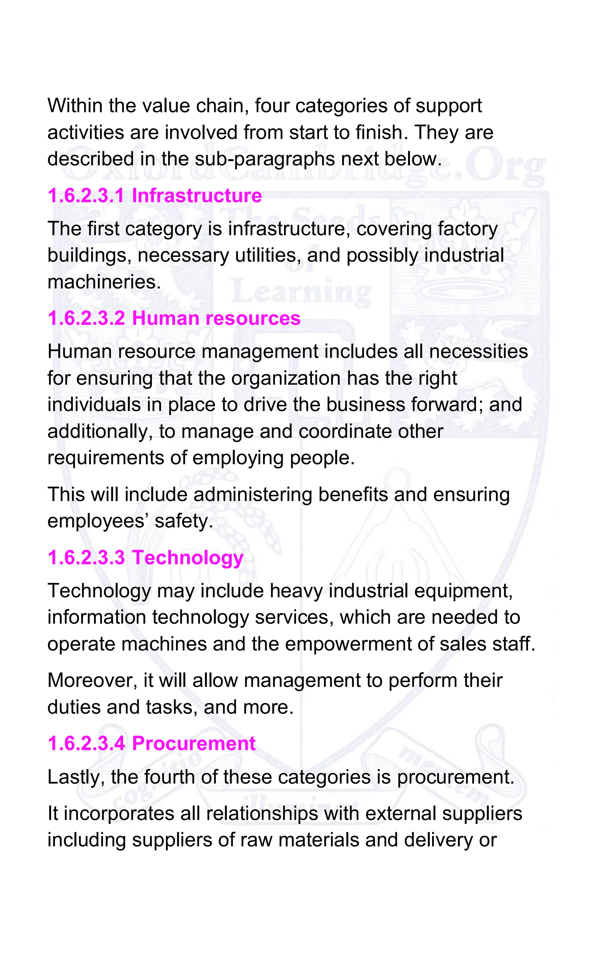 Within the value chain, four categories of support
activities are involved from start to finish. They are
described in the sub-paragraphs next below.
1.6.2.3.1 Infrastructure
The first category is infrastructure, covering factory
buildings, necessary utilities, and possibly industrial
machineries.
1.6.2.3.2 Human resources
Human resource management includes all necessities
for ensuring that the organization has the right
individuals in place to drive the business forward; and
additionally, to manage and coordinate other
requirements of employing people.
This will include administering benefits and ensuring
employees’ safety.
1.6.2.3.3 Technology
Technology may include heavy industrial equipment,
information technology services, which are needed to
operate machines and the empowerment of sales staff.
Moreover, it will allow management to perform their
duties and tasks, and more.
1.6.2.3.4 Procurement
Lastly, the fourth of these categories is procurement.
It incorporates all relationships with external suppliers
including suppliers of raw materials and delivery or
 