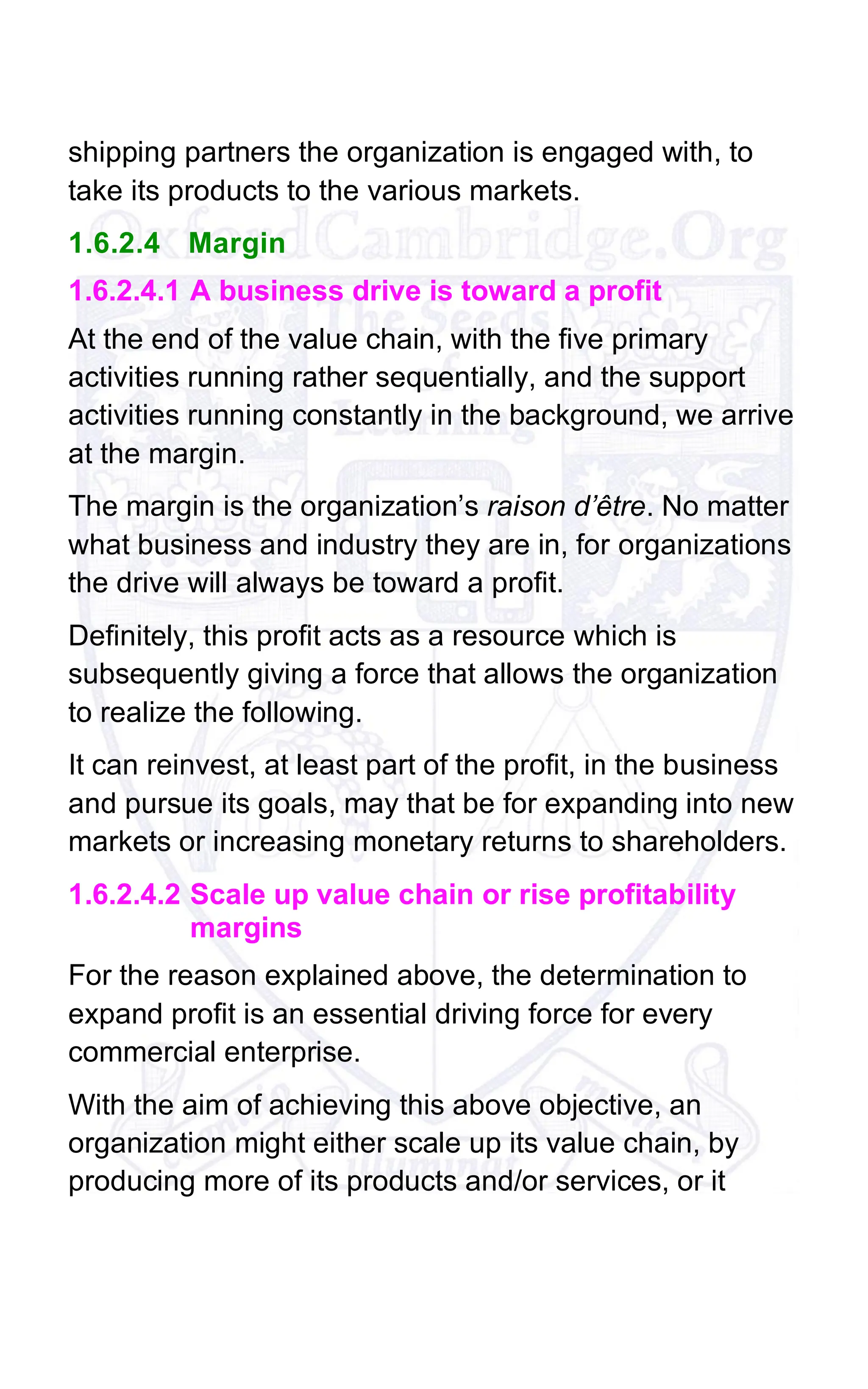 shipping partners the organization is engaged with, to
take its products to the various markets.
1.6.2.4 Margin
1.6.2.4.1 A business drive is toward a profit
At the end of the value chain, with the five primary
activities running rather sequentially, and the support
activities running constantly in the background, we arrive
at the margin.
The margin is the organization’s raison d’être. No matter
what business and industry they are in, for organizations
the drive will always be toward a profit.
Definitely, this profit acts as a resource which is
subsequently giving a force that allows the organization
to realize the following.
It can reinvest, at least part of the profit, in the business
and pursue its goals, may that be for expanding into new
markets or increasing monetary returns to shareholders.
1.6.2.4.2 Scale up value chain or rise profitability
margins
For the reason explained above, the determination to
expand profit is an essential driving force for every
commercial enterprise.
With the aim of achieving this above objective, an
organization might either scale up its value chain, by
producing more of its products and/or services, or it
 